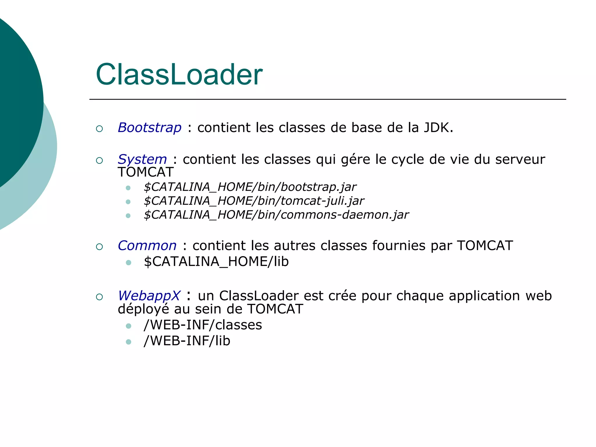ClassLoader
 Bootstrap : contient les classes de base de la JDK.
 System : contient les classes qui gére le cycle de vie du serveur
TOMCAT
 $CATALINA_HOME/bin/bootstrap.jar
 $CATALINA_HOME/bin/tomcat-juli.jar
 $CATALINA_HOME/bin/commons-daemon.jar
 Common : contient les autres classes fournies par TOMCAT
 $CATALINA_HOME/lib
 WebappX : un ClassLoader est crée pour chaque application web
déployé au sein de TOMCAT
 /WEB-INF/classes
 /WEB-INF/lib
 