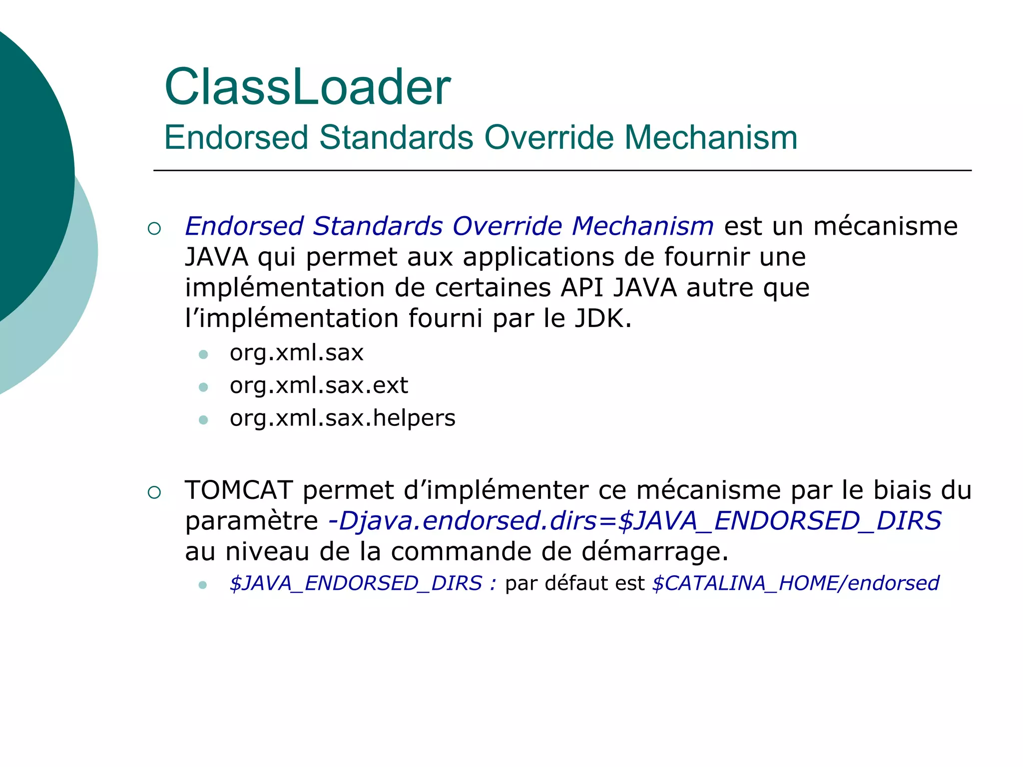 ClassLoader
Endorsed Standards Override Mechanism
 Endorsed Standards Override Mechanism est un mécanisme
JAVA qui permet aux applications de fournir une
implémentation de certaines API JAVA autre que
l’implémentation fourni par le JDK.
 org.xml.sax
 org.xml.sax.ext
 org.xml.sax.helpers
 TOMCAT permet d’implémenter ce mécanisme par le biais du
paramètre -Djava.endorsed.dirs=$JAVA_ENDORSED_DIRS
au niveau de la commande de démarrage.
 $JAVA_ENDORSED_DIRS : par défaut est $CATALINA_HOME/endorsed
 