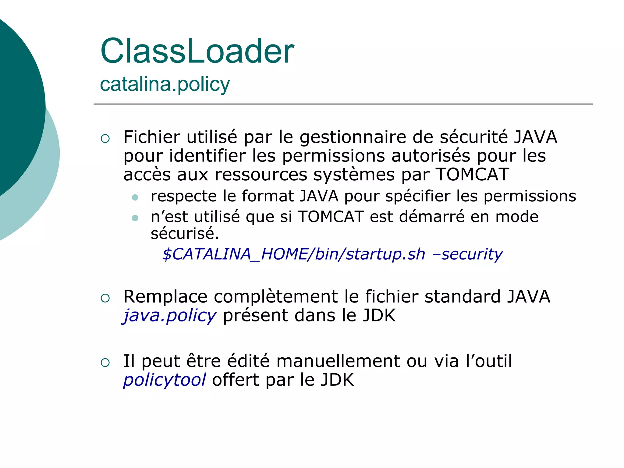 ClassLoader
catalina.policy
 Fichier utilisé par le gestionnaire de sécurité JAVA
pour identifier les permissions autorisés pour les
accès aux ressources systèmes par TOMCAT
 respecte le format JAVA pour spécifier les permissions
 n’est utilisé que si TOMCAT est démarré en mode
sécurisé.
$CATALINA_HOME/bin/startup.sh –security
 Remplace complètement le fichier standard JAVA
java.policy présent dans le JDK
 Il peut être édité manuellement ou via l’outil
policytool offert par le JDK
 