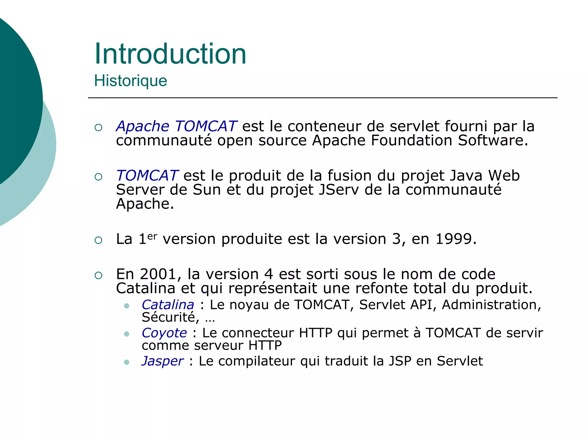 Introduction
Historique
 Apache TOMCAT est le conteneur de servlet fourni par la
communauté open source Apache Foundation Software.
 TOMCAT est le produit de la fusion du projet Java Web
Server de Sun et du projet JServ de la communauté
Apache.
 La 1er version produite est la version 3, en 1999.
 En 2001, la version 4 est sorti sous le nom de code
Catalina et qui représentait une refonte total du produit.
 Catalina : Le noyau de TOMCAT, Servlet API, Administration,
Sécurité, …
 Coyote : Le connecteur HTTP qui permet à TOMCAT de servir
comme serveur HTTP
 Jasper : Le compilateur qui traduit la JSP en Servlet
 