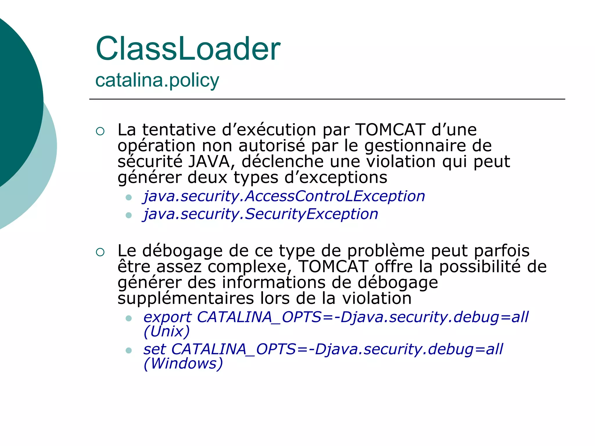 ClassLoader
catalina.policy
 La tentative d’exécution par TOMCAT d’une
opération non autorisé par le gestionnaire de
sécurité JAVA, déclenche une violation qui peut
générer deux types d’exceptions
 java.security.AccessControLException
 java.security.SecurityException
 Le débogage de ce type de problème peut parfois
être assez complexe, TOMCAT offre la possibilité de
générer des informations de débogage
supplémentaires lors de la violation
 export CATALINA_OPTS=-Djava.security.debug=all
(Unix)
 set CATALINA_OPTS=-Djava.security.debug=all
(Windows)
 