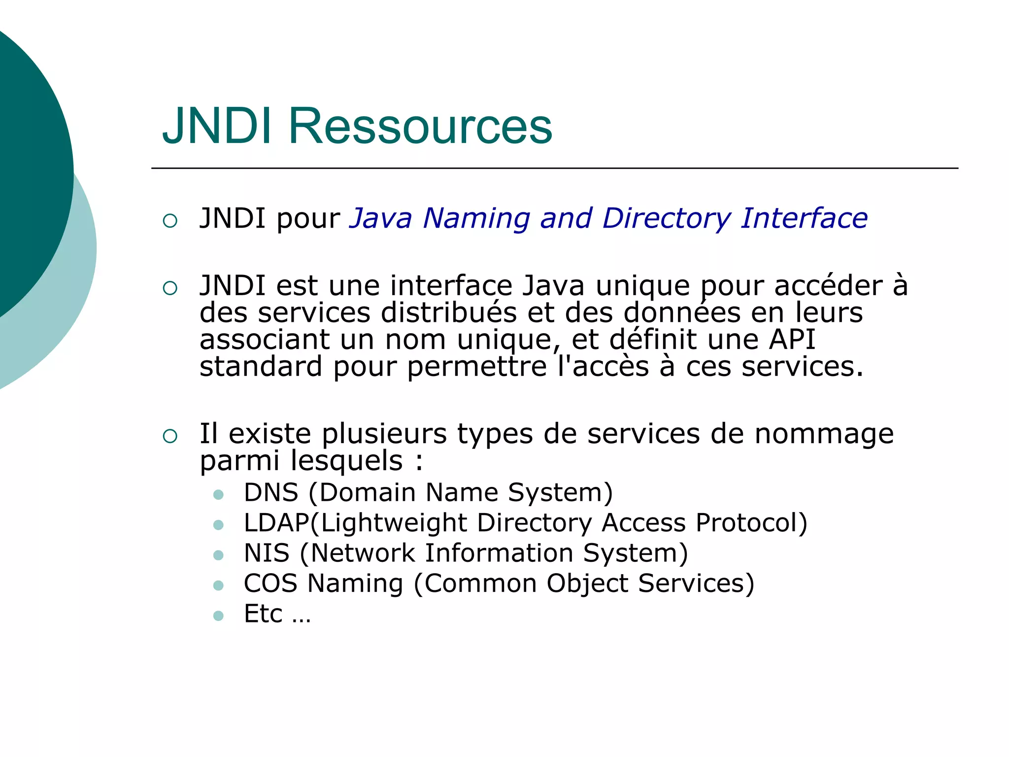 JNDI Ressources
 JNDI pour Java Naming and Directory Interface
 JNDI est une interface Java unique pour accéder à
des services distribués et des données en leurs
associant un nom unique, et définit une API
standard pour permettre l'accès à ces services.
 Il existe plusieurs types de services de nommage
parmi lesquels :
 DNS (Domain Name System)
 LDAP(Lightweight Directory Access Protocol)
 NIS (Network Information System)
 COS Naming (Common Object Services)
 Etc …
 