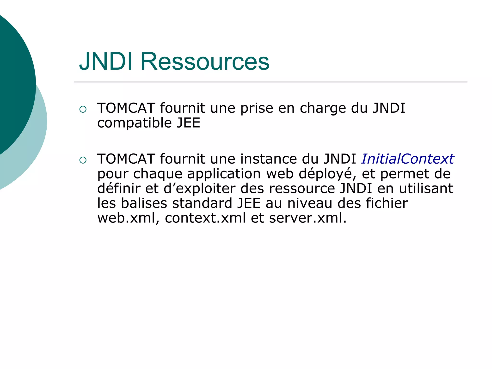 JNDI Ressources
 TOMCAT fournit une prise en charge du JNDI
compatible JEE
 TOMCAT fournit une instance du JNDI InitialContext
pour chaque application web déployé, et permet de
définir et d’exploiter des ressource JNDI en utilisant
les balises standard JEE au niveau des fichier
web.xml, context.xml et server.xml.
 