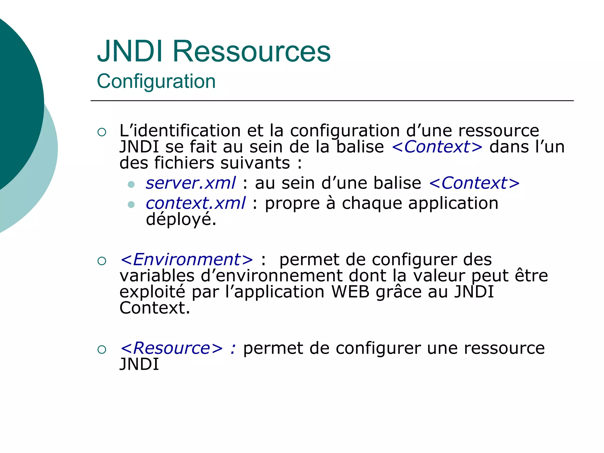 JNDI Ressources
Configuration
 L’identification et la configuration d’une ressource
JNDI se fait au sein de la balise <Context> dans l’un
des fichiers suivants :
 server.xml : au sein d’une balise <Context>
 context.xml : propre à chaque application
déployé.
 <Environment> : permet de configurer des
variables d’environnement dont la valeur peut être
exploité par l’application WEB grâce au JNDI
Context.
 <Resource> : permet de configurer une ressource
JNDI
 
