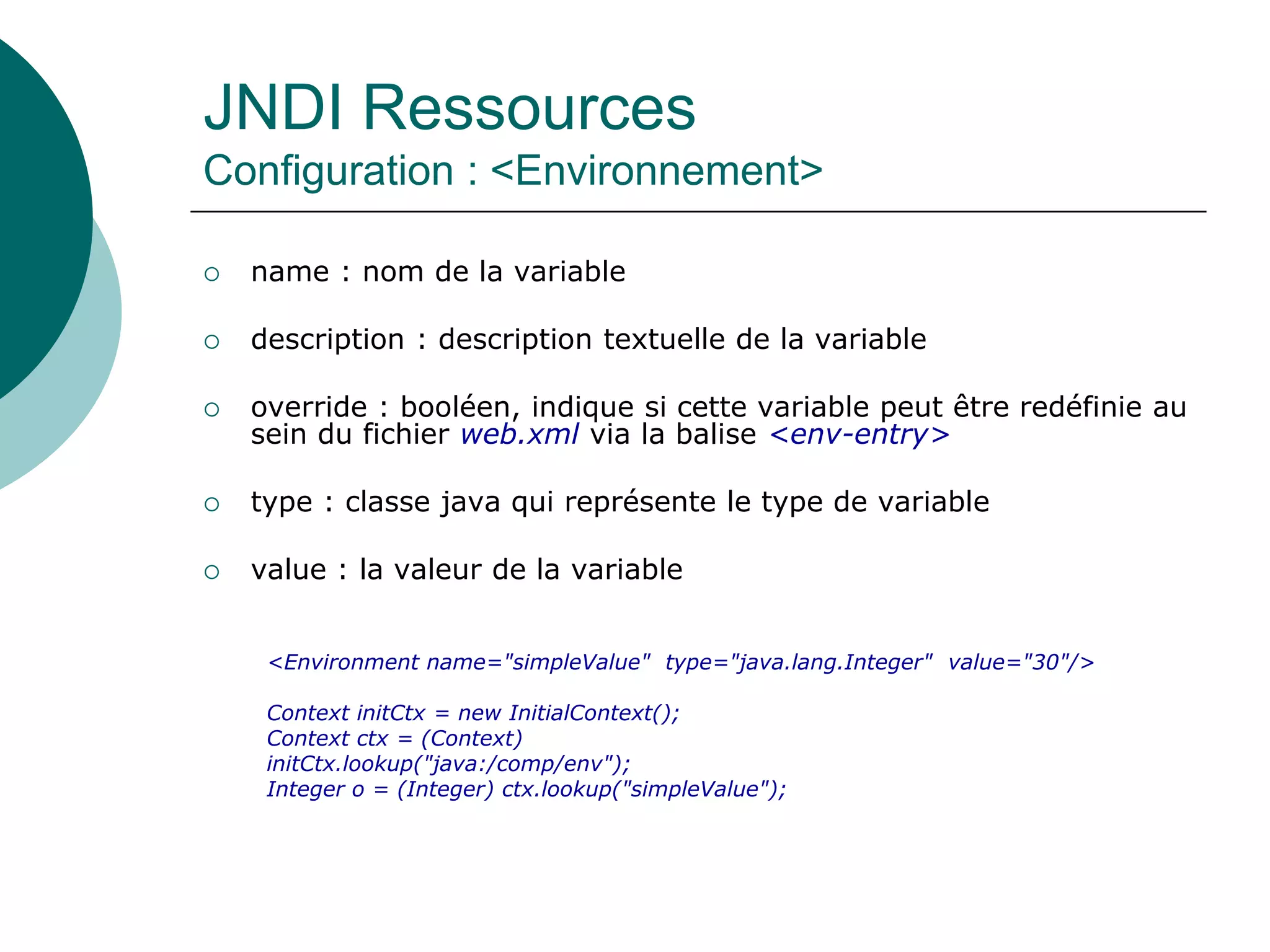 JNDI Ressources
Configuration : <Environnement>
 name : nom de la variable
 description : description textuelle de la variable
 override : booléen, indique si cette variable peut être redéfinie au
sein du fichier web.xml via la balise <env-entry>
 type : classe java qui représente le type de variable
 value : la valeur de la variable
<Environment name="simpleValue" type="java.lang.Integer" value="30"/>
Context initCtx = new InitialContext();
Context ctx = (Context)
initCtx.lookup("java:/comp/env");
Integer o = (Integer) ctx.lookup("simpleValue");
 