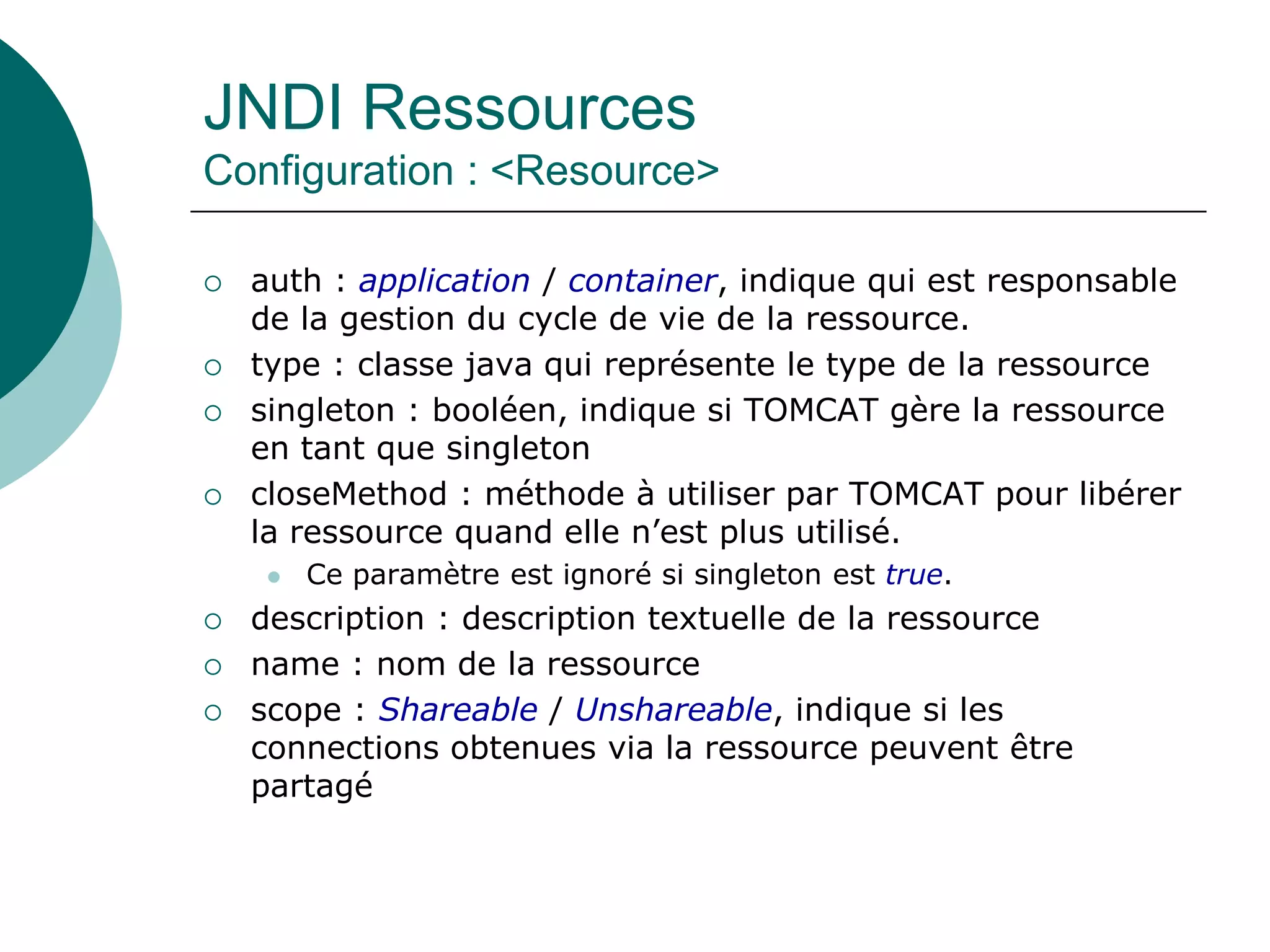 JNDI Ressources
Configuration : <Resource>
 auth : application / container, indique qui est responsable
de la gestion du cycle de vie de la ressource.
 type : classe java qui représente le type de la ressource
 singleton : booléen, indique si TOMCAT gère la ressource
en tant que singleton
 closeMethod : méthode à utiliser par TOMCAT pour libérer
la ressource quand elle n’est plus utilisé.
 Ce paramètre est ignoré si singleton est true.
 description : description textuelle de la ressource
 name : nom de la ressource
 scope : Shareable / Unshareable, indique si les
connections obtenues via la ressource peuvent être
partagé
 