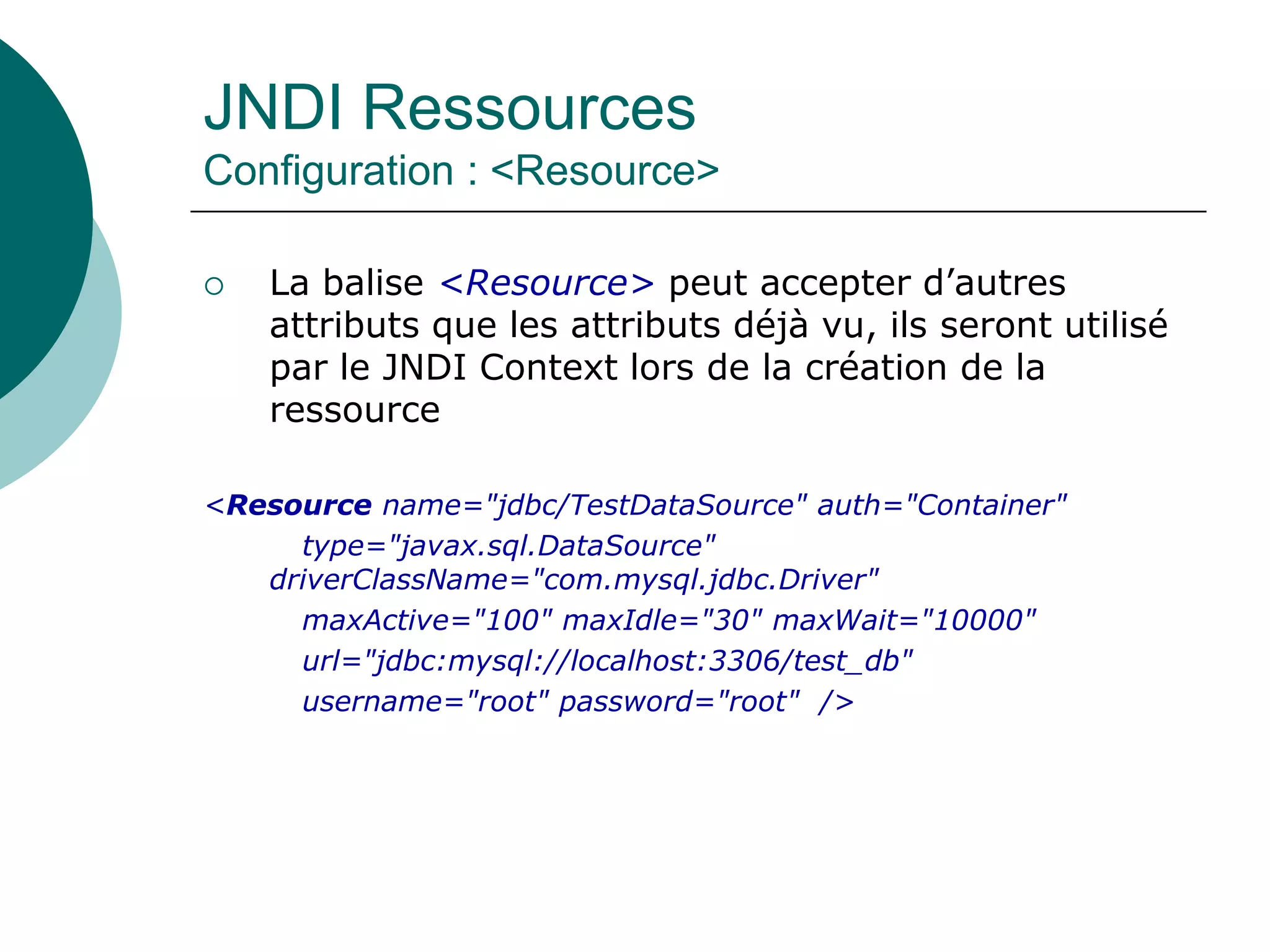 JNDI Ressources
Configuration : <Resource>
 La balise <Resource> peut accepter d’autres
attributs que les attributs déjà vu, ils seront utilisé
par le JNDI Context lors de la création de la
ressource
<Resource name="jdbc/TestDataSource" auth="Container"
type="javax.sql.DataSource"
driverClassName="com.mysql.jdbc.Driver"
maxActive="100" maxIdle="30" maxWait="10000"
url="jdbc:mysql://localhost:3306/test_db"
username="root" password="root" />
 