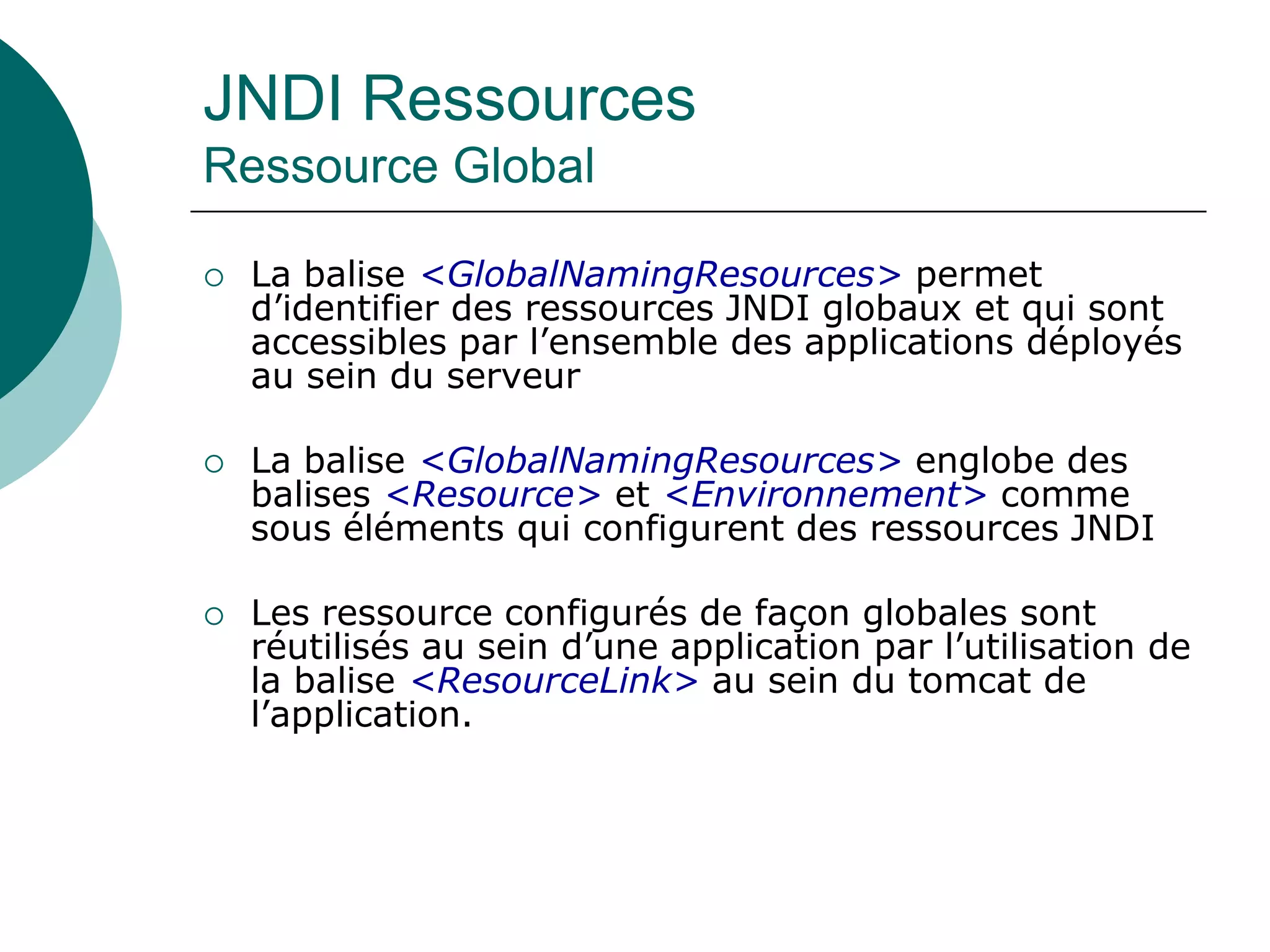 JNDI Ressources
Ressource Global
 La balise <GlobalNamingResources> permet
d’identifier des ressources JNDI globaux et qui sont
accessibles par l’ensemble des applications déployés
au sein du serveur
 La balise <GlobalNamingResources> englobe des
balises <Resource> et <Environnement> comme
sous éléments qui configurent des ressources JNDI
 Les ressource configurés de façon globales sont
réutilisés au sein d’une application par l’utilisation de
la balise <ResourceLink> au sein du tomcat de
l’application.
 