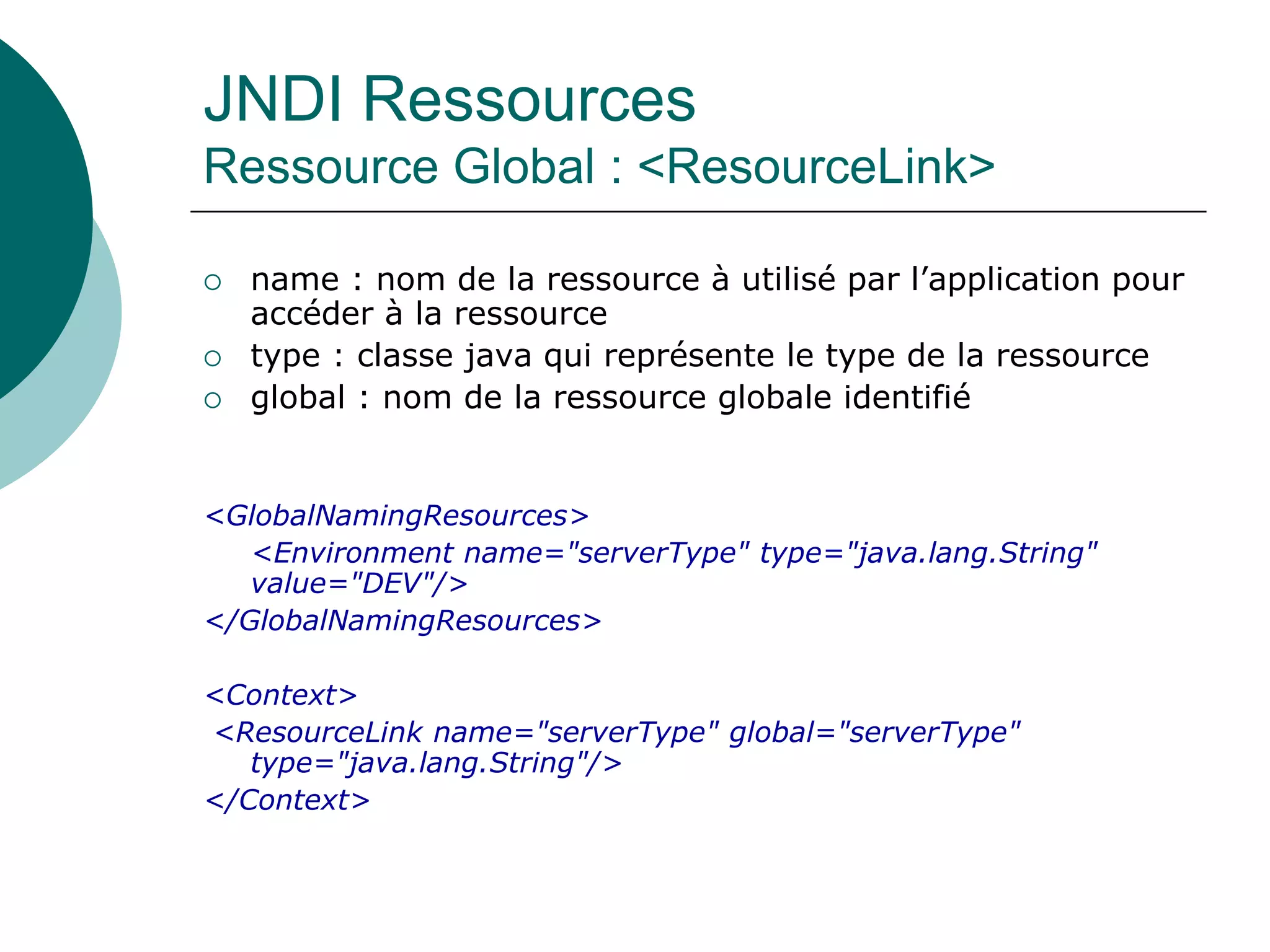 JNDI Ressources
Ressource Global : <ResourceLink>
 name : nom de la ressource à utilisé par l’application pour
accéder à la ressource
 type : classe java qui représente le type de la ressource
 global : nom de la ressource globale identifié
<GlobalNamingResources>
<Environment name="serverType" type="java.lang.String"
value="DEV"/>
</GlobalNamingResources>
<Context>
<ResourceLink name="serverType" global="serverType"
type="java.lang.String"/>
</Context>
 