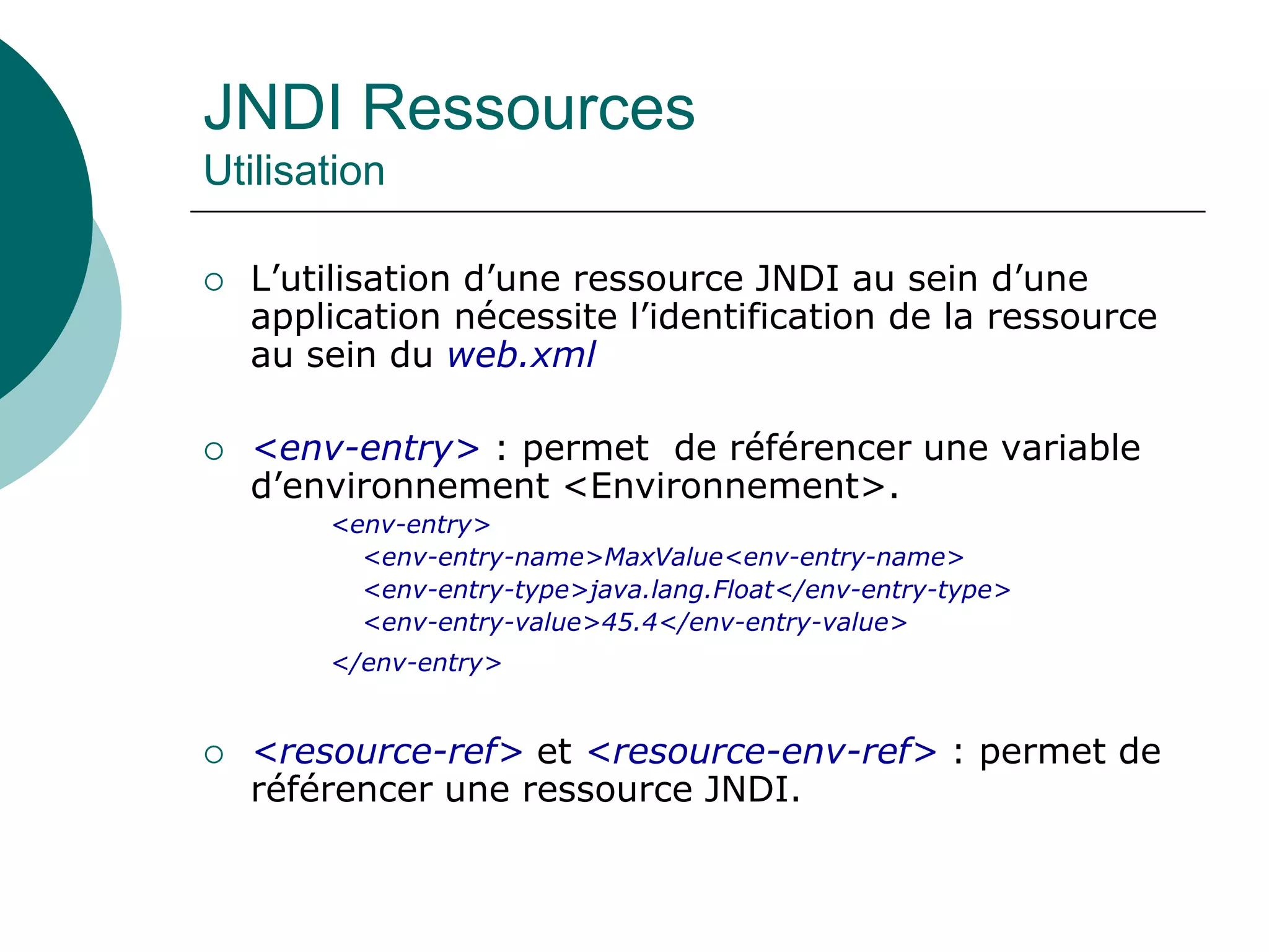 JNDI Ressources
Utilisation
 L’utilisation d’une ressource JNDI au sein d’une
application nécessite l’identification de la ressource
au sein du web.xml
 <env-entry> : permet de référencer une variable
d’environnement <Environnement>.
<env-entry>
<env-entry-name>MaxValue<env-entry-name>
<env-entry-type>java.lang.Float</env-entry-type>
<env-entry-value>45.4</env-entry-value>
</env-entry>
 <resource-ref> et <resource-env-ref> : permet de
référencer une ressource JNDI.
 