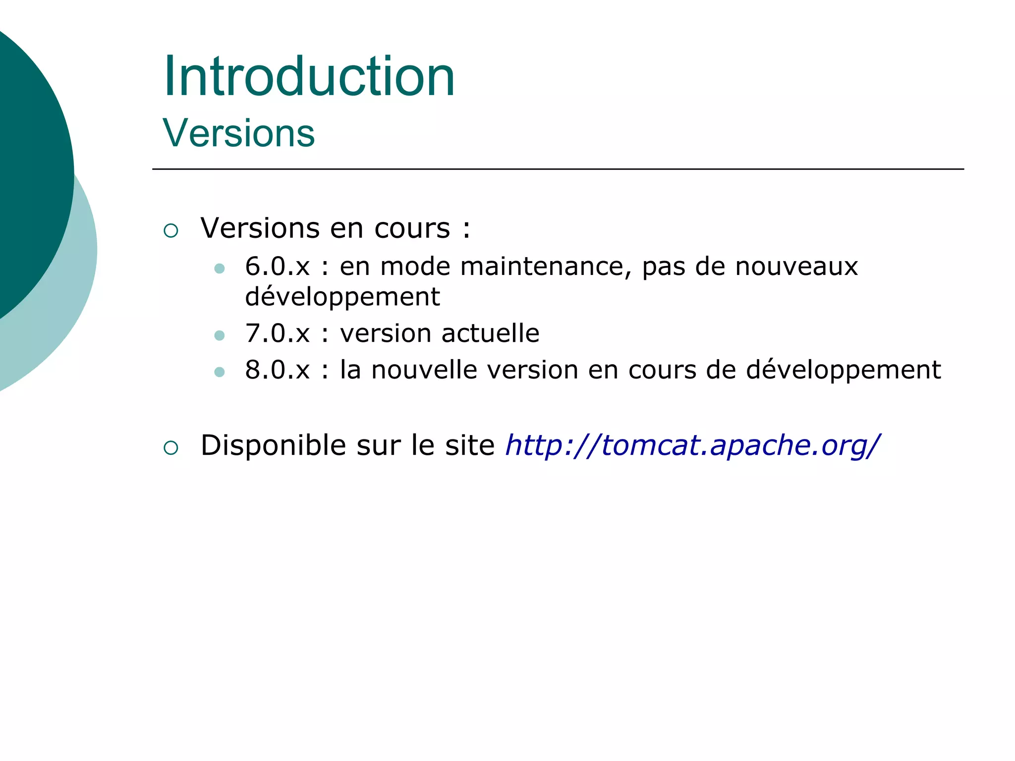 Introduction
Versions
 Versions en cours :
 6.0.x : en mode maintenance, pas de nouveaux
développement
 7.0.x : version actuelle
 8.0.x : la nouvelle version en cours de développement
 Disponible sur le site http://tomcat.apache.org/
 
