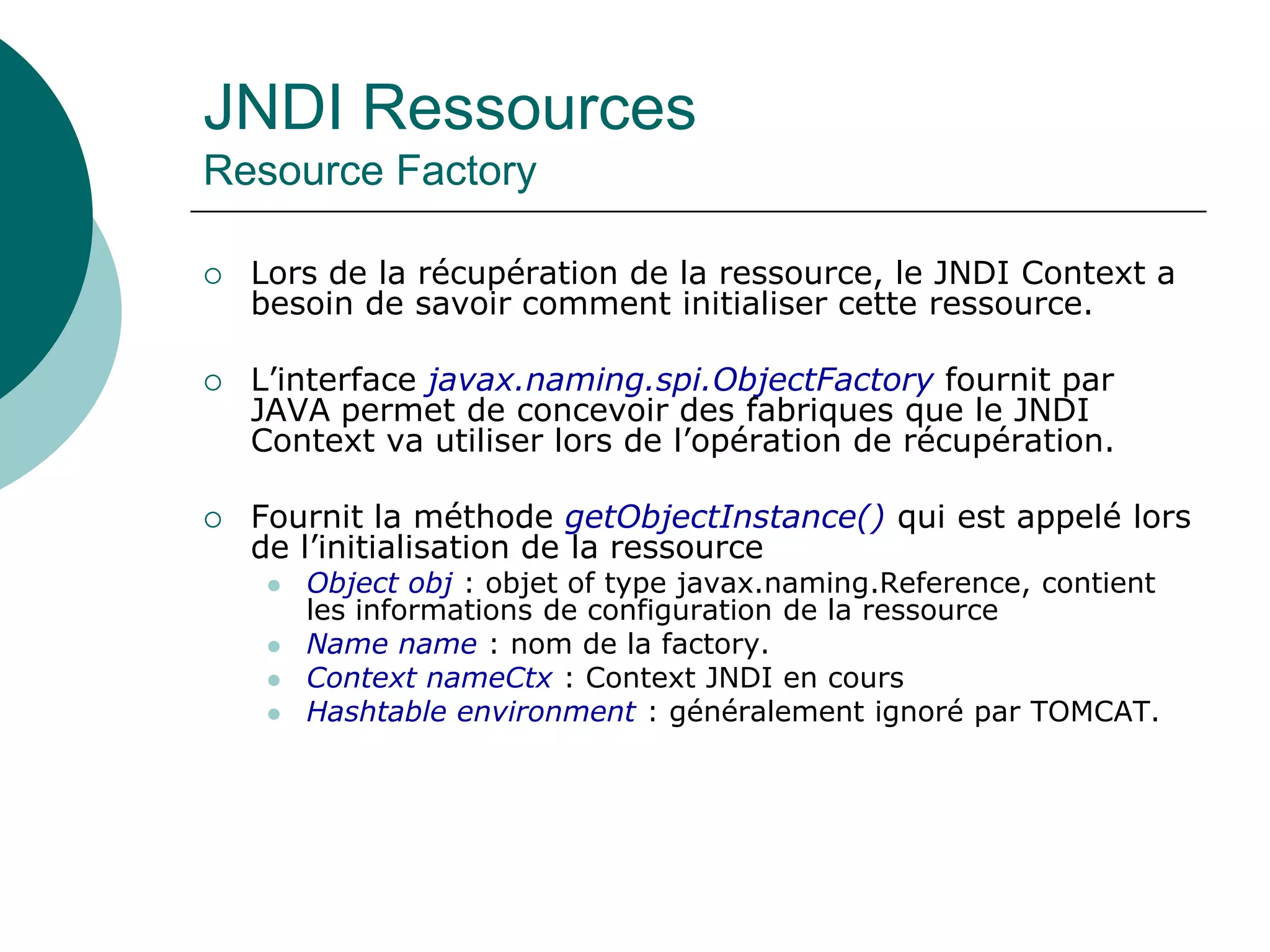 JNDI Ressources
Resource Factory
 Lors de la récupération de la ressource, le JNDI Context a
besoin de savoir comment initialiser cette ressource.
 L’interface javax.naming.spi.ObjectFactory fournit par
JAVA permet de concevoir des fabriques que le JNDI
Context va utiliser lors de l’opération de récupération.
 Fournit la méthode getObjectInstance() qui est appelé lors
de l’initialisation de la ressource
 Object obj : objet of type javax.naming.Reference, contient
les informations de configuration de la ressource
 Name name : nom de la factory.
 Context nameCtx : Context JNDI en cours
 Hashtable environment : généralement ignoré par TOMCAT.
 