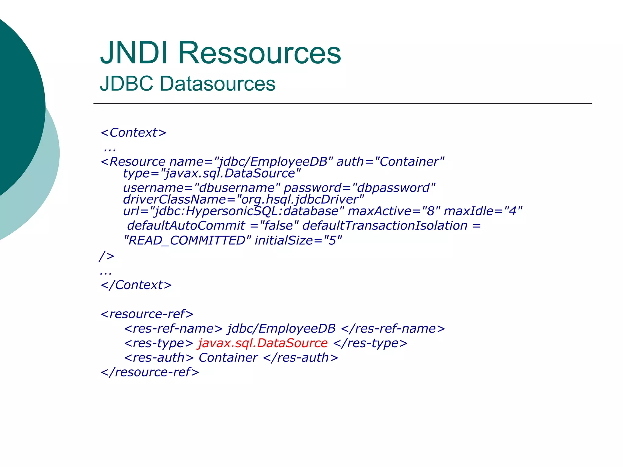 JNDI Ressources
JDBC Datasources
<Context>
...
<Resource name="jdbc/EmployeeDB" auth="Container"
type="javax.sql.DataSource"
username="dbusername" password="dbpassword"
driverClassName="org.hsql.jdbcDriver"
url="jdbc:HypersonicSQL:database" maxActive="8" maxIdle="4"
defaultAutoCommit ="false" defaultTransactionIsolation =
"READ_COMMITTED" initialSize="5"
/>
...
</Context>
<resource-ref>
<res-ref-name> jdbc/EmployeeDB </res-ref-name>
<res-type> javax.sql.DataSource </res-type>
<res-auth> Container </res-auth>
</resource-ref>
 