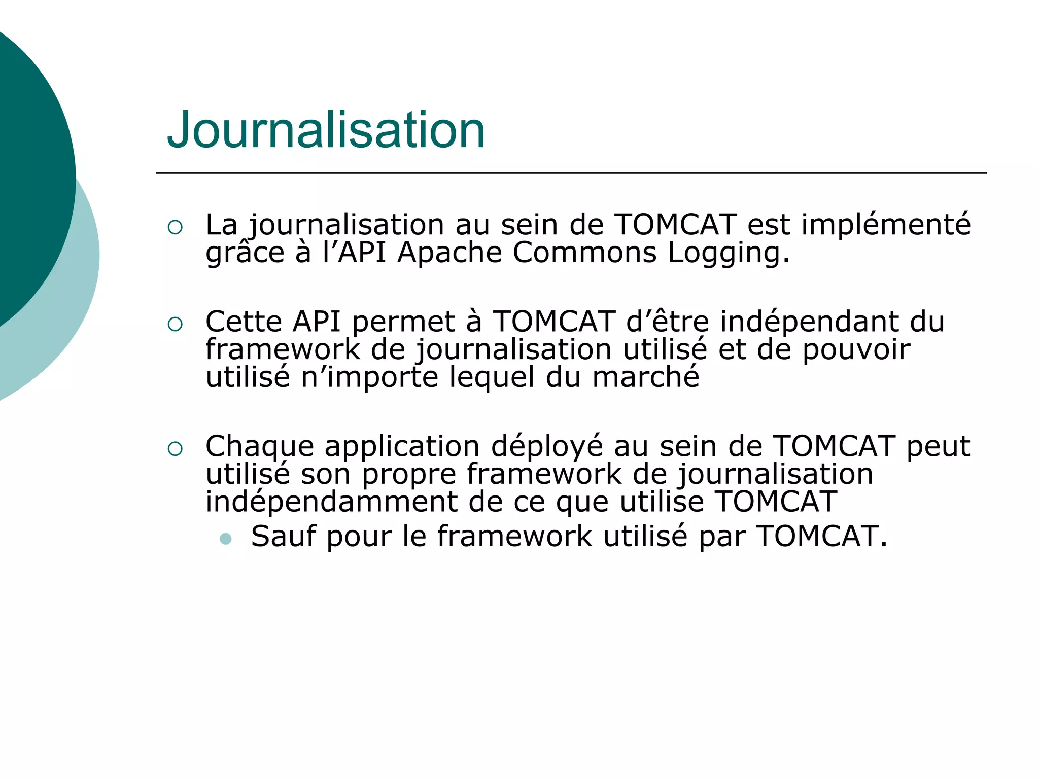 Journalisation
 La journalisation au sein de TOMCAT est implémenté
grâce à l’API Apache Commons Logging.
 Cette API permet à TOMCAT d’être indépendant du
framework de journalisation utilisé et de pouvoir
utilisé n’importe lequel du marché
 Chaque application déployé au sein de TOMCAT peut
utilisé son propre framework de journalisation
indépendamment de ce que utilise TOMCAT
 Sauf pour le framework utilisé par TOMCAT.
 