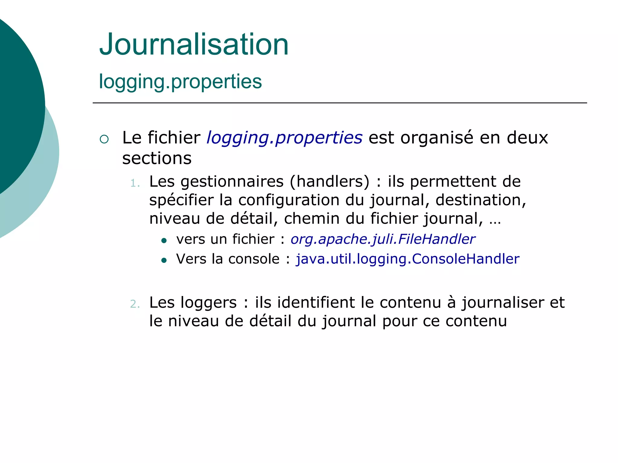 Journalisation
logging.properties
 Le fichier logging.properties est organisé en deux
sections
1. Les gestionnaires (handlers) : ils permettent de
spécifier la configuration du journal, destination,
niveau de détail, chemin du fichier journal, …
 vers un fichier : org.apache.juli.FileHandler
 Vers la console : java.util.logging.ConsoleHandler
2. Les loggers : ils identifient le contenu à journaliser et
le niveau de détail du journal pour ce contenu
 