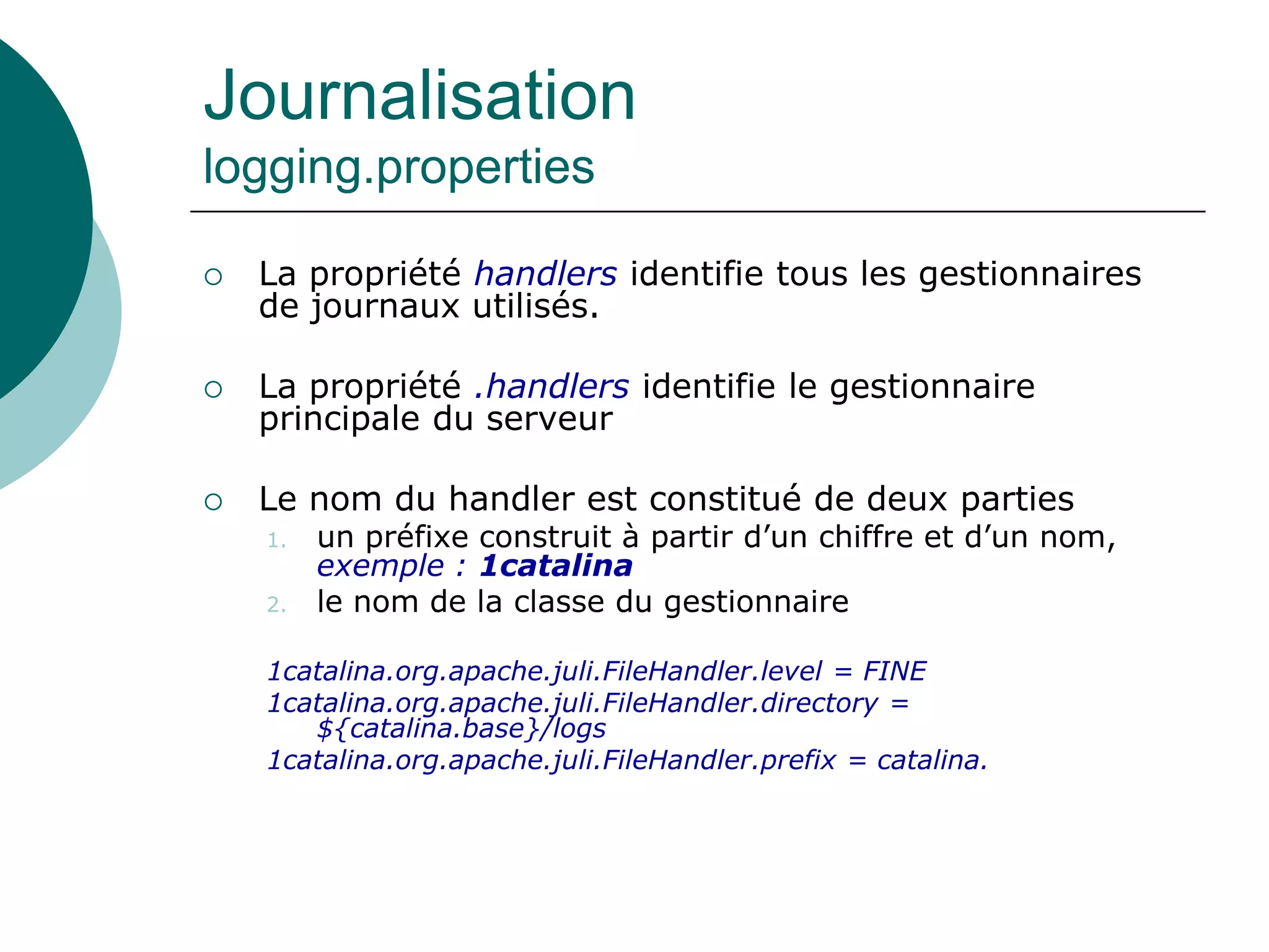 Journalisation
logging.properties
 La propriété handlers identifie tous les gestionnaires
de journaux utilisés.
 La propriété .handlers identifie le gestionnaire
principale du serveur
 Le nom du handler est constitué de deux parties
1. un préfixe construit à partir d’un chiffre et d’un nom,
exemple : 1catalina
2. le nom de la classe du gestionnaire
1catalina.org.apache.juli.FileHandler.level = FINE
1catalina.org.apache.juli.FileHandler.directory =
${catalina.base}/logs
1catalina.org.apache.juli.FileHandler.prefix = catalina.
 