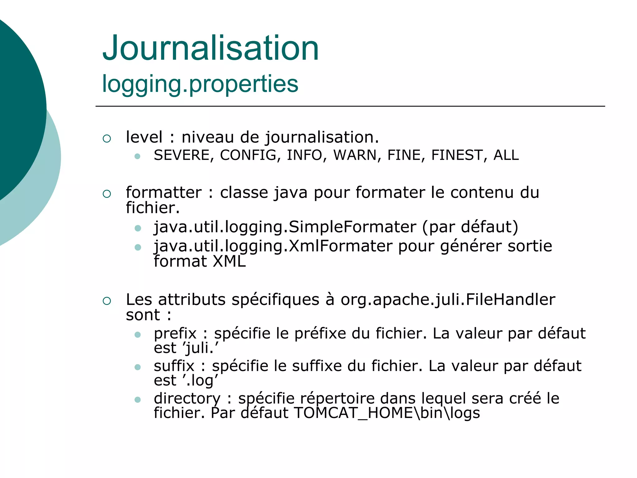 Journalisation
logging.properties
 level : niveau de journalisation.
 SEVERE, CONFIG, INFO, WARN, FINE, FINEST, ALL
 formatter : classe java pour formater le contenu du
fichier.
 java.util.logging.SimpleFormater (par défaut)
 java.util.logging.XmlFormater pour générer sortie
format XML
 Les attributs spécifiques à org.apache.juli.FileHandler
sont :
 prefix : spécifie le préfixe du fichier. La valeur par défaut
est ’juli.’
 suffix : spécifie le suffixe du fichier. La valeur par défaut
est ’.log’
 directory : spécifie répertoire dans lequel sera créé le
fichier. Par défaut TOMCAT_HOMEbinlogs
 
