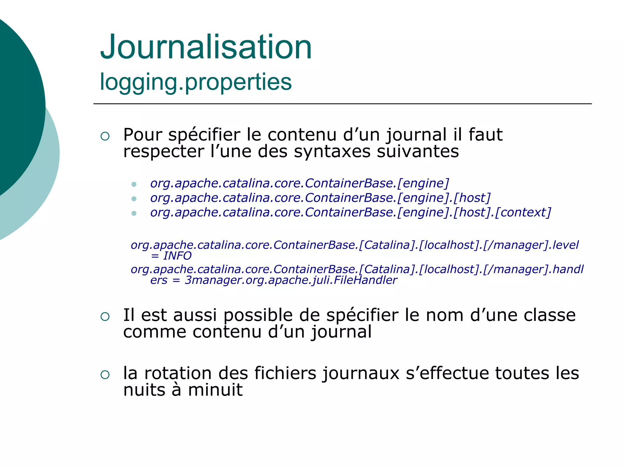 Journalisation
logging.properties
 Pour spécifier le contenu d’un journal il faut
respecter l’une des syntaxes suivantes
 org.apache.catalina.core.ContainerBase.[engine]
 org.apache.catalina.core.ContainerBase.[engine].[host]
 org.apache.catalina.core.ContainerBase.[engine].[host].[context]
org.apache.catalina.core.ContainerBase.[Catalina].[localhost].[/manager].level
= INFO
org.apache.catalina.core.ContainerBase.[Catalina].[localhost].[/manager].handl
ers = 3manager.org.apache.juli.FileHandler
 Il est aussi possible de spécifier le nom d’une classe
comme contenu d’un journal
 la rotation des fichiers journaux s’effectue toutes les
nuits à minuit
 