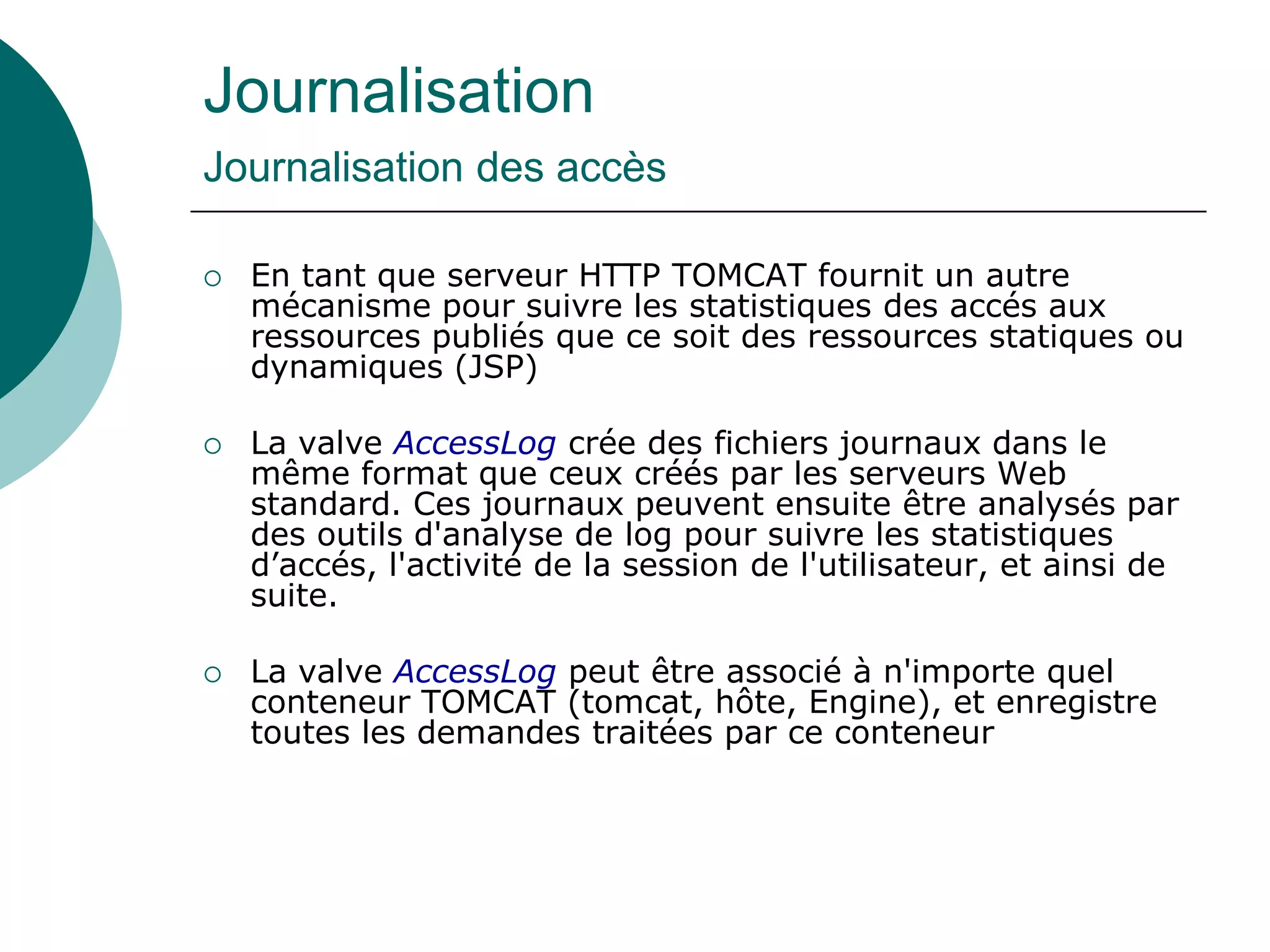 Journalisation
Journalisation des accès
 En tant que serveur HTTP TOMCAT fournit un autre
mécanisme pour suivre les statistiques des accés aux
ressources publiés que ce soit des ressources statiques ou
dynamiques (JSP)
 La valve AccessLog crée des fichiers journaux dans le
même format que ceux créés par les serveurs Web
standard. Ces journaux peuvent ensuite être analysés par
des outils d'analyse de log pour suivre les statistiques
d’accés, l'activité de la session de l'utilisateur, et ainsi de
suite.
 La valve AccessLog peut être associé à n'importe quel
conteneur TOMCAT (tomcat, hôte, Engine), et enregistre
toutes les demandes traitées par ce conteneur
 