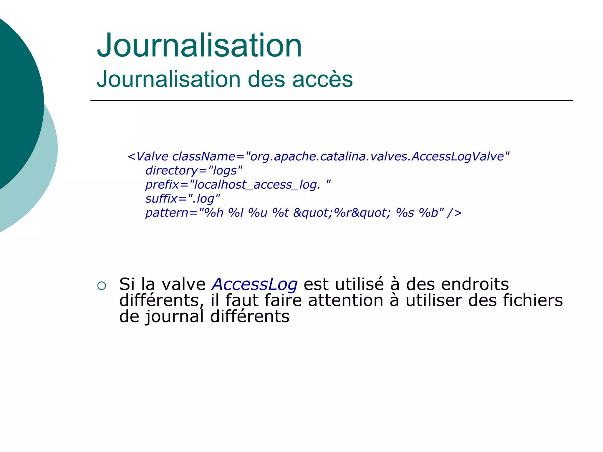 Journalisation
Journalisation des accès
<Valve className="org.apache.catalina.valves.AccessLogValve"
directory="logs"
prefix="localhost_access_log. "
suffix=".log"
pattern="%h %l %u %t &quot;%r&quot; %s %b" />
 Si la valve AccessLog est utilisé à des endroits
différents, il faut faire attention à utiliser des fichiers
de journal différents
 