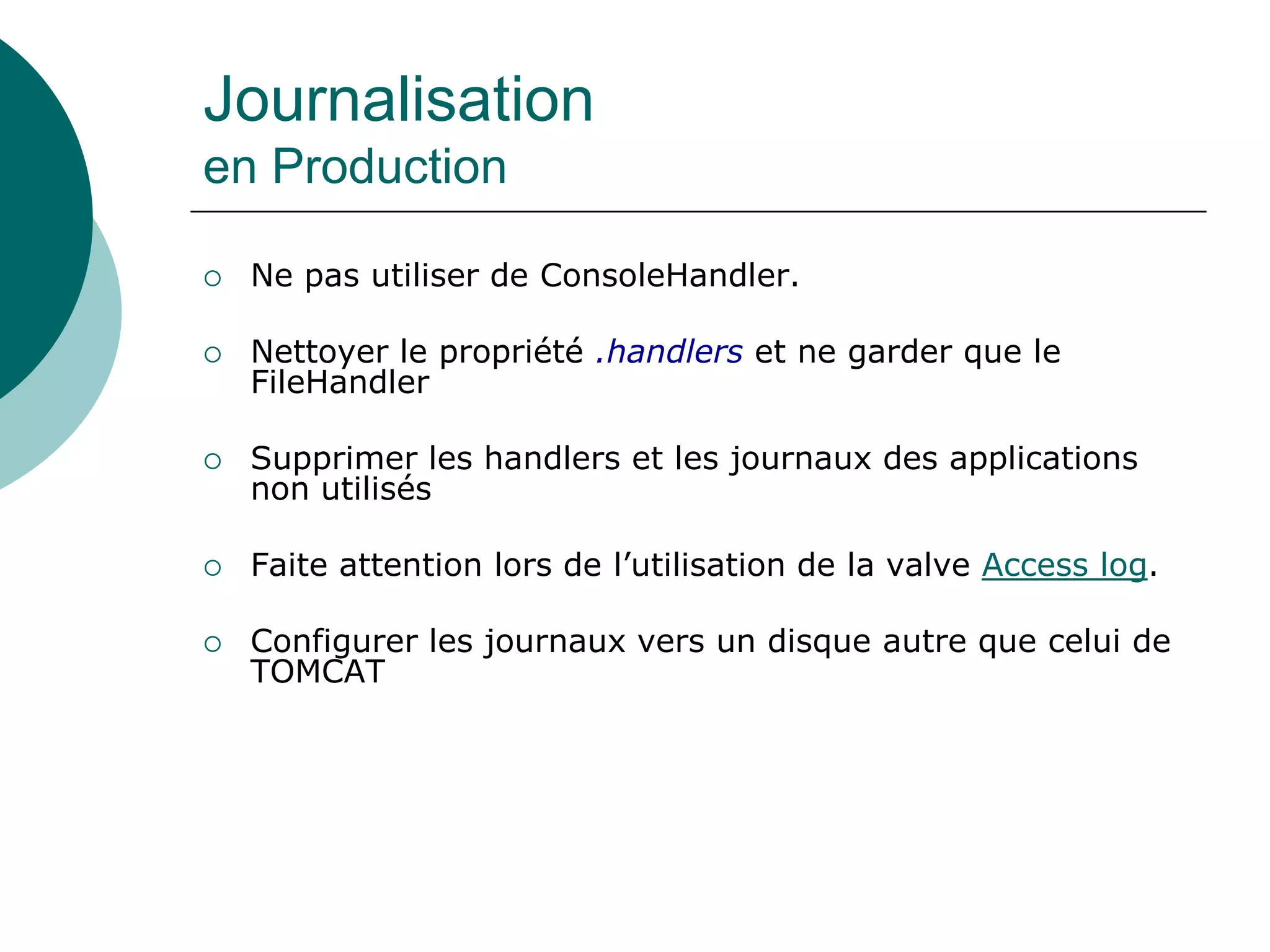 Journalisation
en Production
 Ne pas utiliser de ConsoleHandler.
 Nettoyer le propriété .handlers et ne garder que le
FileHandler
 Supprimer les handlers et les journaux des applications
non utilisés
 Faite attention lors de l’utilisation de la valve Access log.
 Configurer les journaux vers un disque autre que celui de
TOMCAT
 