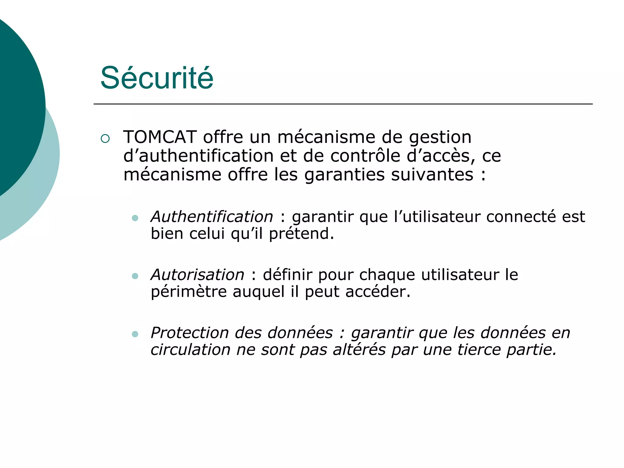 Sécurité
 TOMCAT offre un mécanisme de gestion
d’authentification et de contrôle d’accès, ce
mécanisme offre les garanties suivantes :
 Authentification : garantir que l’utilisateur connecté est
bien celui qu’il prétend.
 Autorisation : définir pour chaque utilisateur le
périmètre auquel il peut accéder.
 Protection des données : garantir que les données en
circulation ne sont pas altérés par une tierce partie.
 