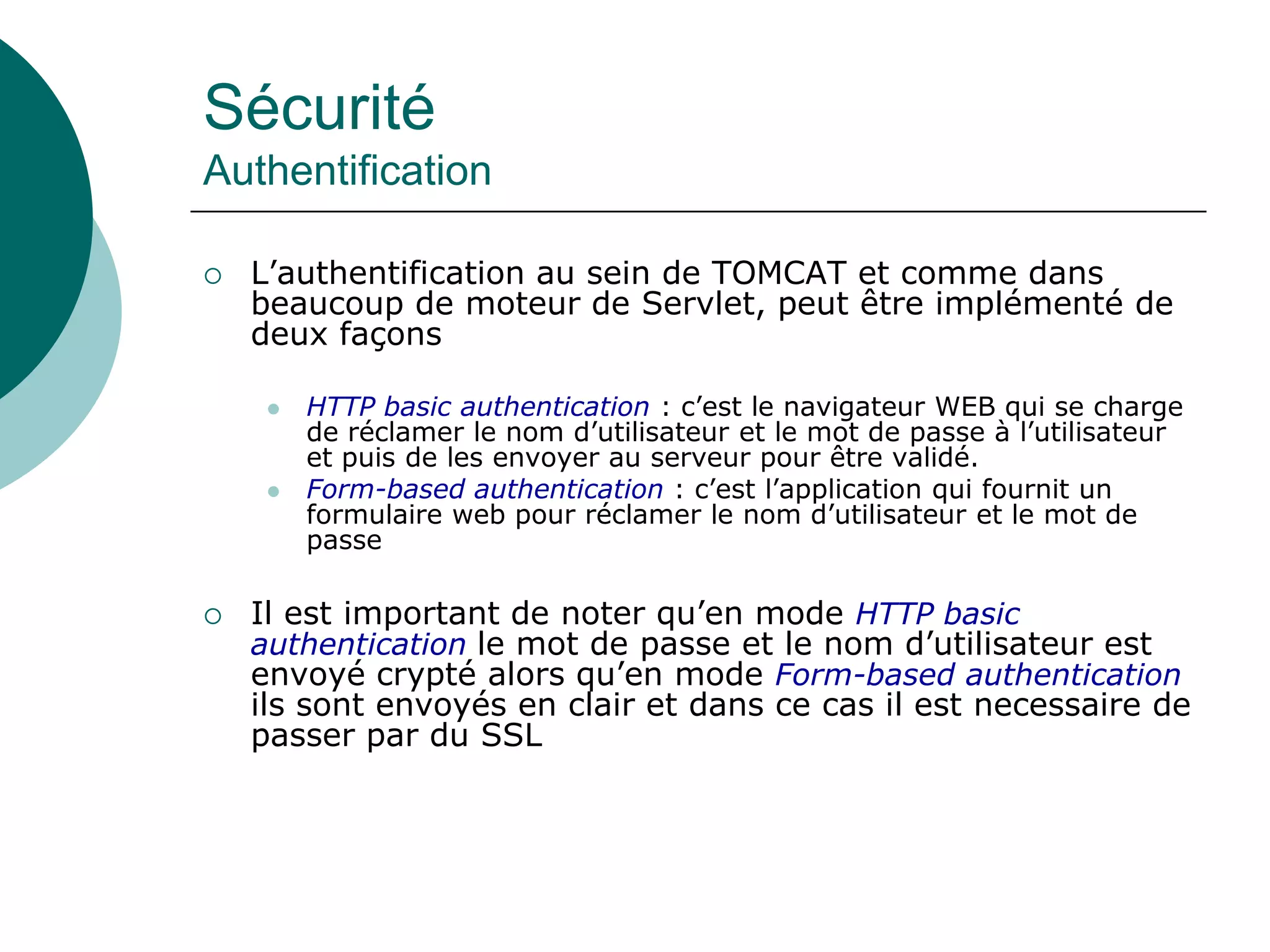 Sécurité
Authentification
 L’authentification au sein de TOMCAT et comme dans
beaucoup de moteur de Servlet, peut être implémenté de
deux façons
 HTTP basic authentication : c’est le navigateur WEB qui se charge
de réclamer le nom d’utilisateur et le mot de passe à l’utilisateur
et puis de les envoyer au serveur pour être validé.
 Form-based authentication : c’est l’application qui fournit un
formulaire web pour réclamer le nom d’utilisateur et le mot de
passe
 Il est important de noter qu’en mode HTTP basic
authentication le mot de passe et le nom d’utilisateur est
envoyé crypté alors qu’en mode Form-based authentication
ils sont envoyés en clair et dans ce cas il est necessaire de
passer par du SSL
 