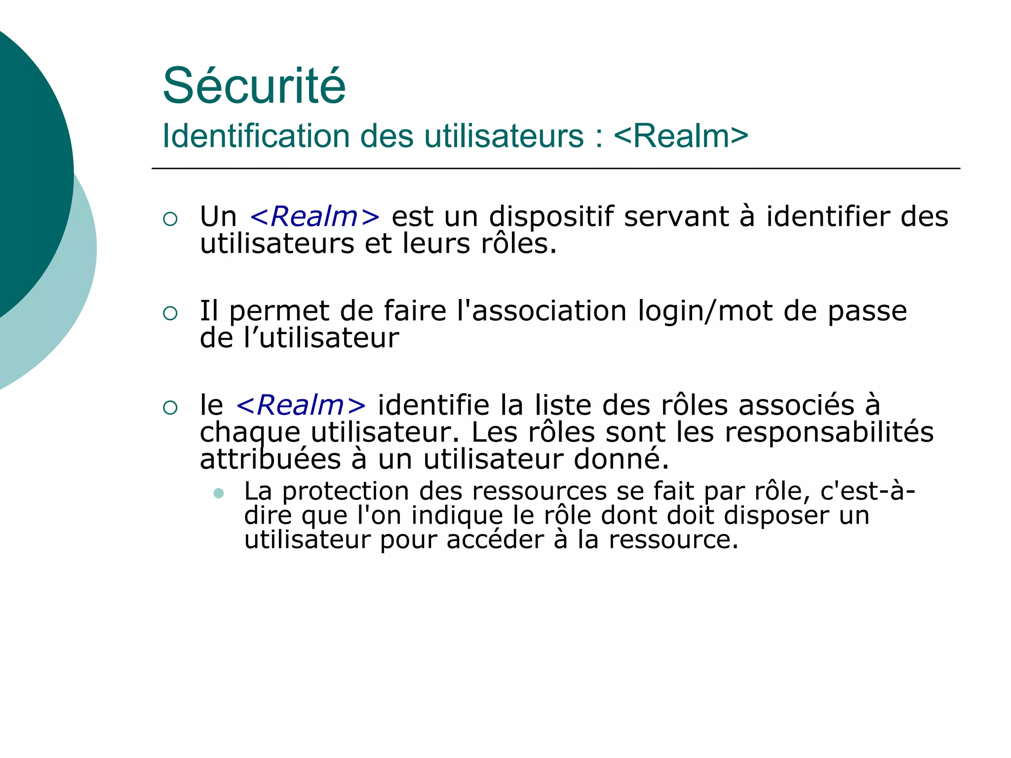 Sécurité
Identification des utilisateurs : <Realm>
 Un <Realm> est un dispositif servant à identifier des
utilisateurs et leurs rôles.
 Il permet de faire l'association login/mot de passe
de l’utilisateur
 le <Realm> identifie la liste des rôles associés à
chaque utilisateur. Les rôles sont les responsabilités
attribuées à un utilisateur donné.
 La protection des ressources se fait par rôle, c'est-à-
dire que l'on indique le rôle dont doit disposer un
utilisateur pour accéder à la ressource.
 