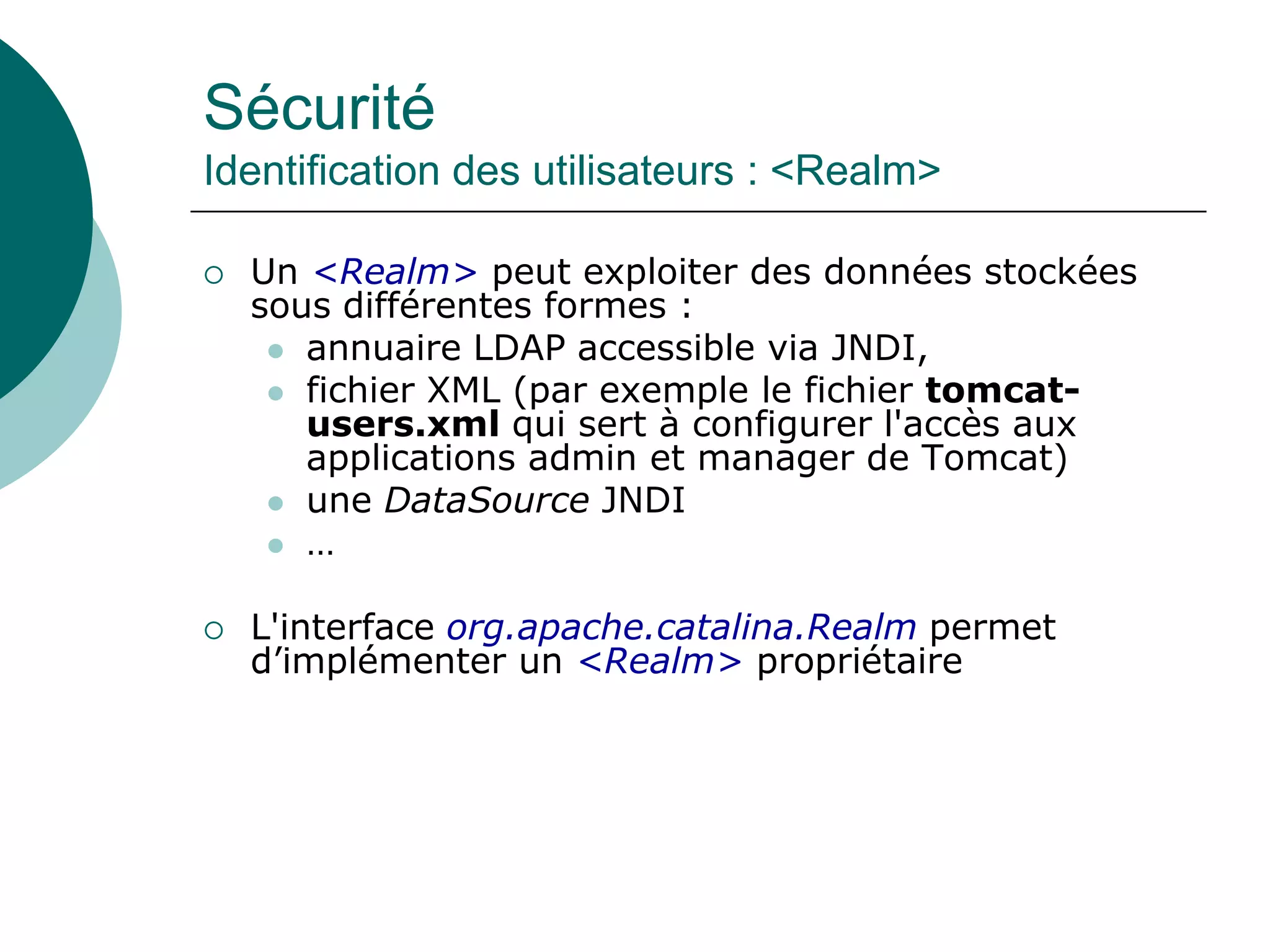 Sécurité
Identification des utilisateurs : <Realm>
 Un <Realm> peut exploiter des données stockées
sous différentes formes :
 annuaire LDAP accessible via JNDI,
 fichier XML (par exemple le fichier tomcat-
users.xml qui sert à configurer l'accès aux
applications admin et manager de Tomcat)
 une DataSource JNDI
 …
 L'interface org.apache.catalina.Realm permet
d’implémenter un <Realm> propriétaire
 