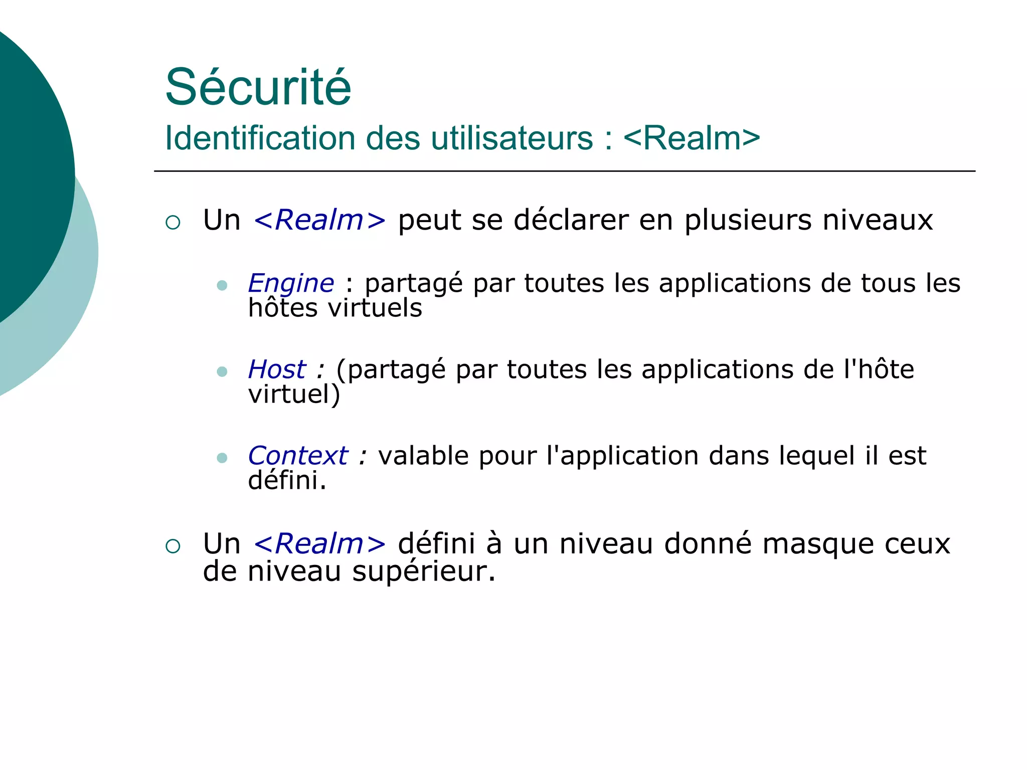 Sécurité
Identification des utilisateurs : <Realm>
 Un <Realm> peut se déclarer en plusieurs niveaux
 Engine : partagé par toutes les applications de tous les
hôtes virtuels
 Host : (partagé par toutes les applications de l'hôte
virtuel)
 Context : valable pour l'application dans lequel il est
défini.
 Un <Realm> défini à un niveau donné masque ceux
de niveau supérieur.
 