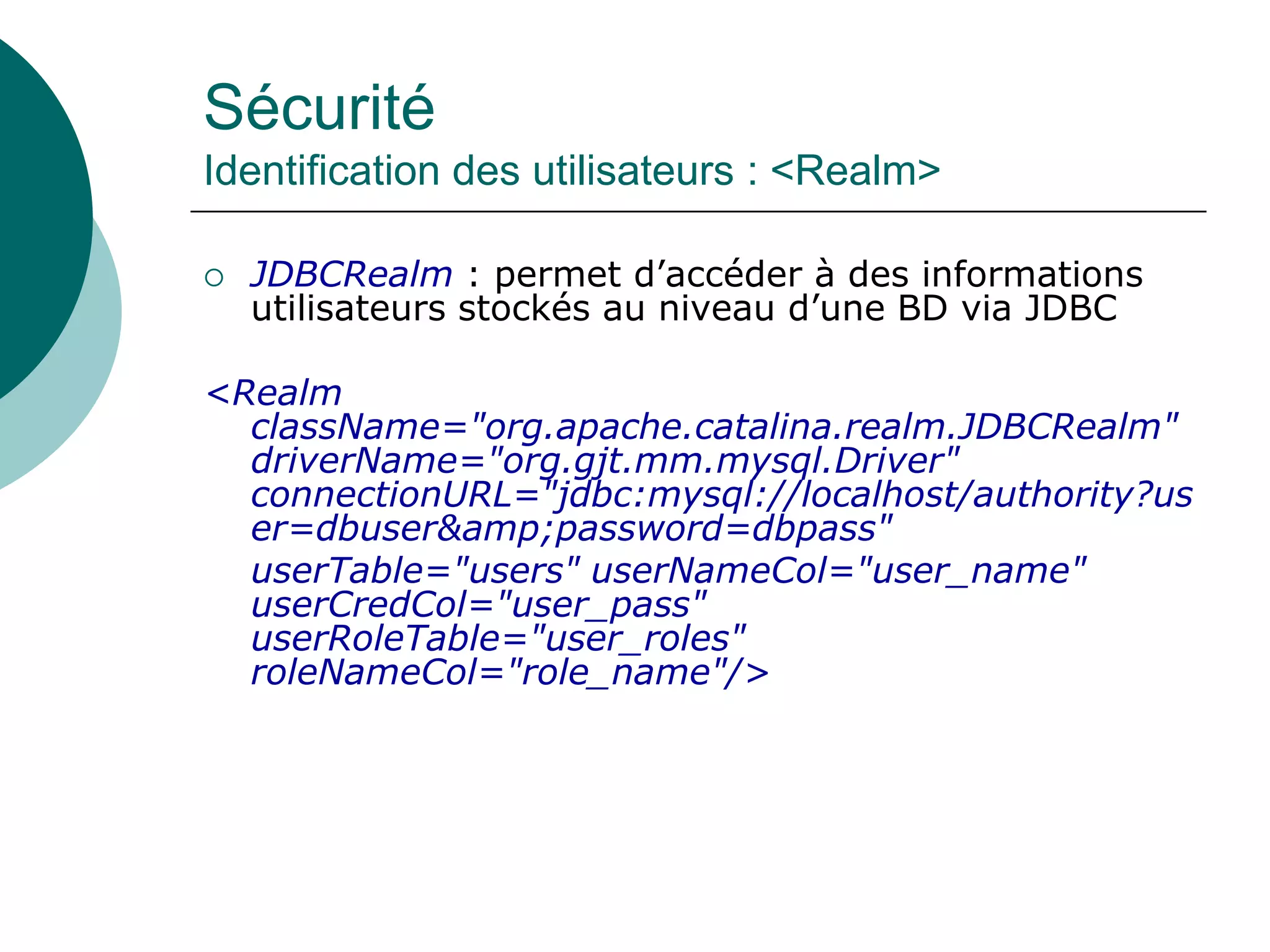 Sécurité
Identification des utilisateurs : <Realm>
 JDBCRealm : permet d’accéder à des informations
utilisateurs stockés au niveau d’une BD via JDBC
<Realm
className="org.apache.catalina.realm.JDBCRealm"
driverName="org.gjt.mm.mysql.Driver"
connectionURL="jdbc:mysql://localhost/authority?us
er=dbuser&amp;password=dbpass"
userTable="users" userNameCol="user_name"
userCredCol="user_pass"
userRoleTable="user_roles"
roleNameCol="role_name"/>
 