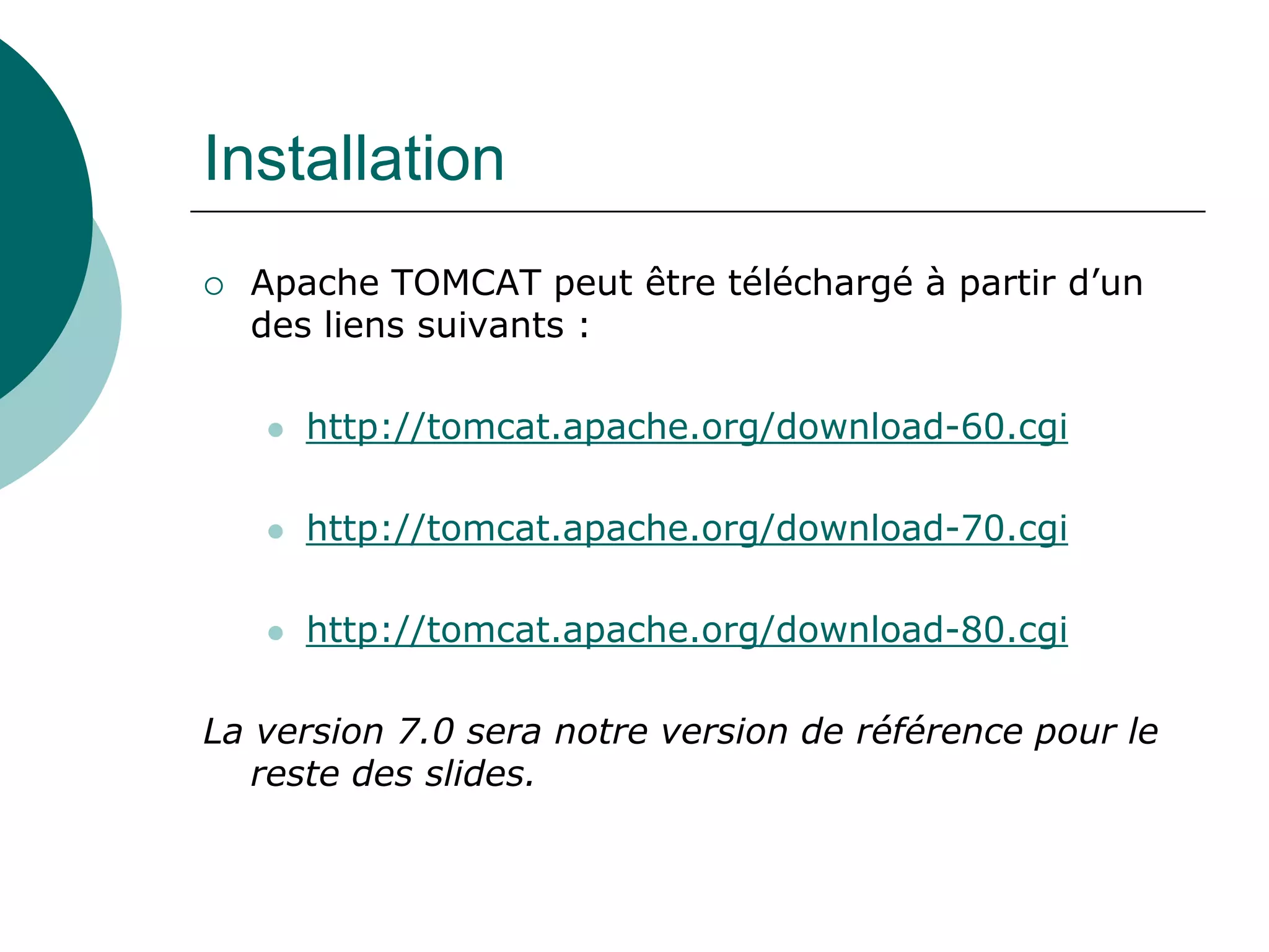 Installation
 Apache TOMCAT peut être téléchargé à partir d’un
des liens suivants :
 http://tomcat.apache.org/download-60.cgi
 http://tomcat.apache.org/download-70.cgi
 http://tomcat.apache.org/download-80.cgi
La version 7.0 sera notre version de référence pour le
reste des slides.
 