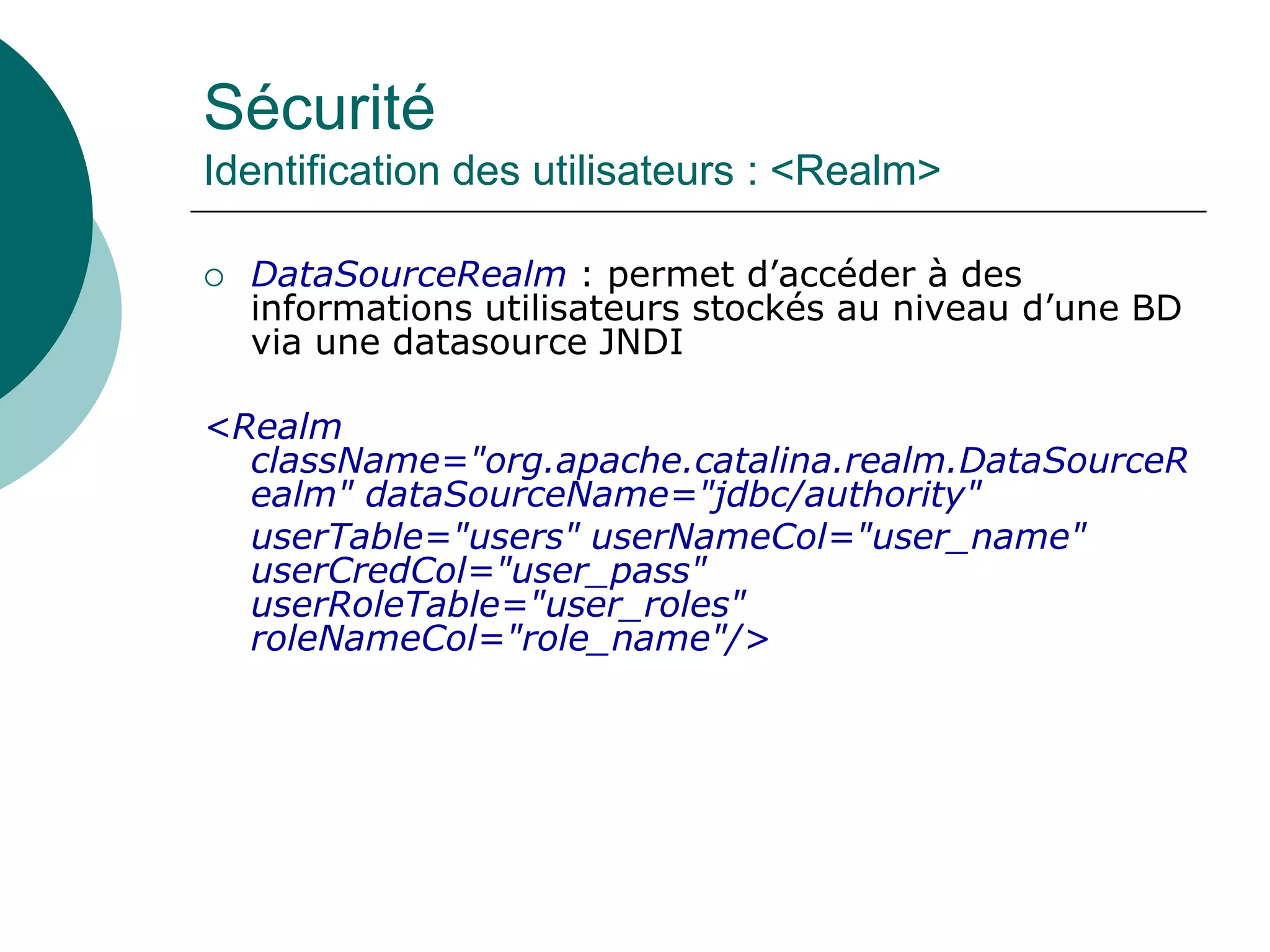 Sécurité
Identification des utilisateurs : <Realm>
 DataSourceRealm : permet d’accéder à des
informations utilisateurs stockés au niveau d’une BD
via une datasource JNDI
<Realm
className="org.apache.catalina.realm.DataSourceR
ealm" dataSourceName="jdbc/authority"
userTable="users" userNameCol="user_name"
userCredCol="user_pass"
userRoleTable="user_roles"
roleNameCol="role_name"/>
 
