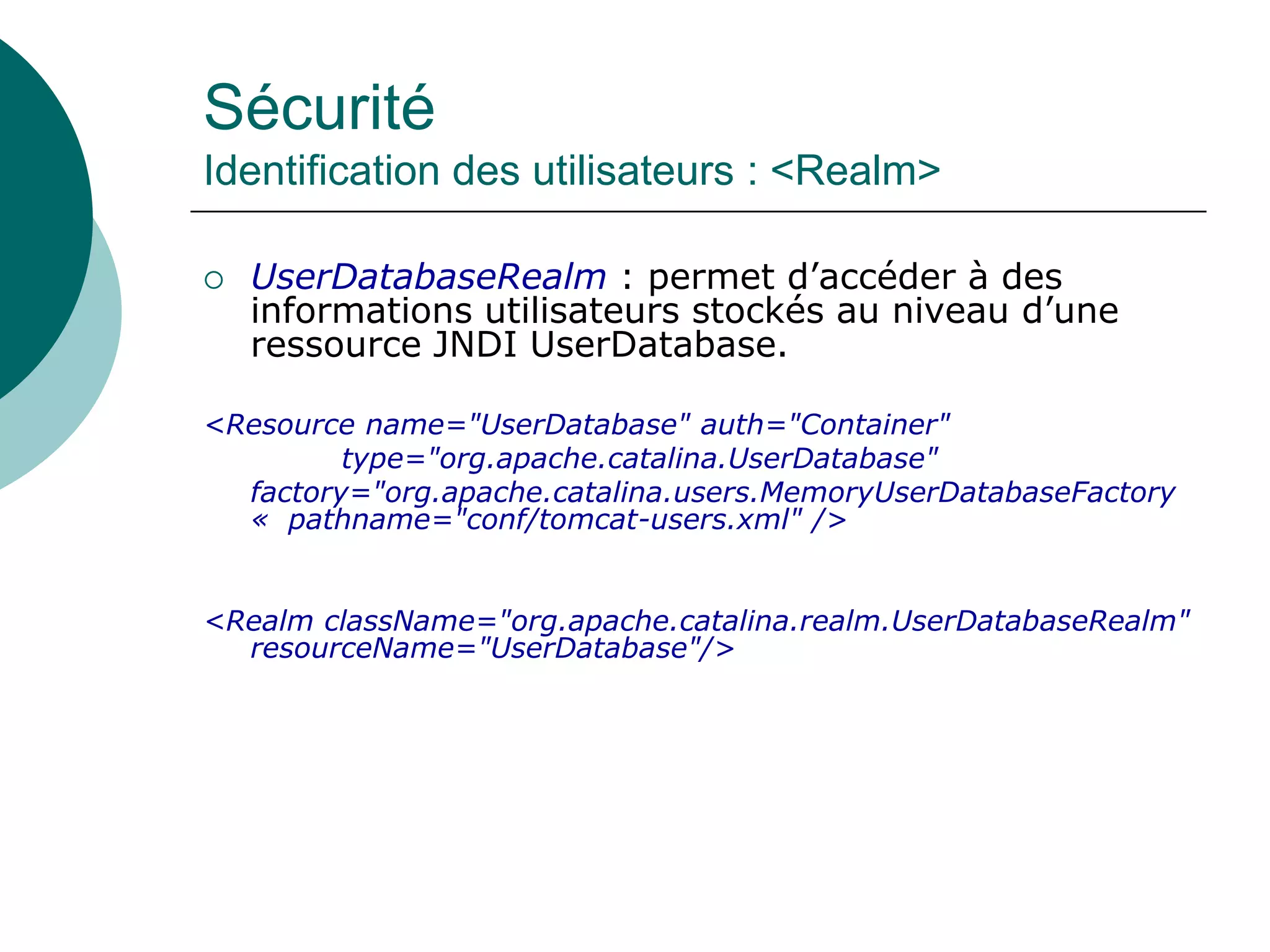 Sécurité
Identification des utilisateurs : <Realm>
 UserDatabaseRealm : permet d’accéder à des
informations utilisateurs stockés au niveau d’une
ressource JNDI UserDatabase.
<Resource name="UserDatabase" auth="Container"
type="org.apache.catalina.UserDatabase"
factory="org.apache.catalina.users.MemoryUserDatabaseFactory
« pathname="conf/tomcat-users.xml" />
<Realm className="org.apache.catalina.realm.UserDatabaseRealm"
resourceName="UserDatabase"/>
 