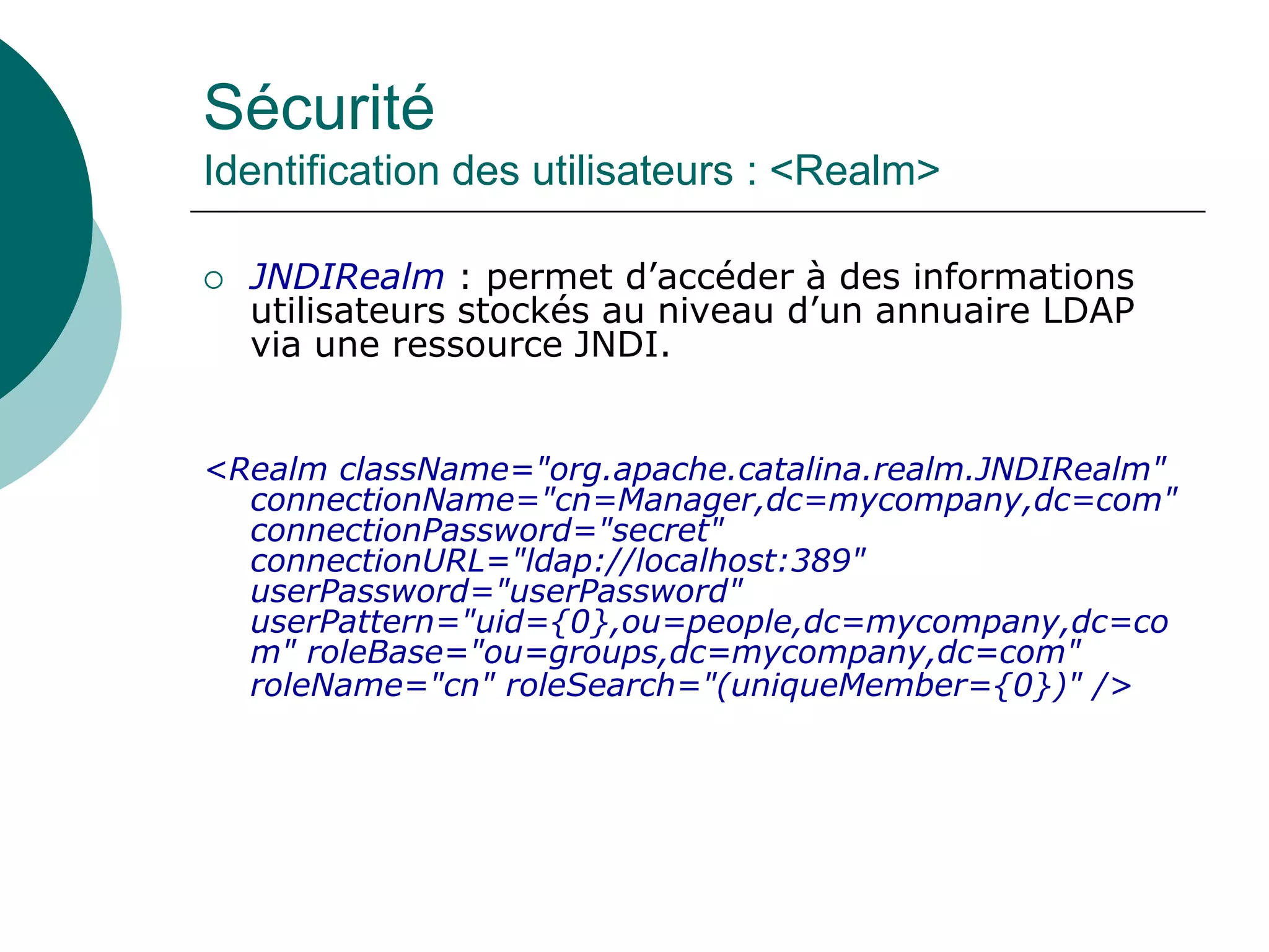 Sécurité
Identification des utilisateurs : <Realm>
 JNDIRealm : permet d’accéder à des informations
utilisateurs stockés au niveau d’un annuaire LDAP
via une ressource JNDI.
<Realm className="org.apache.catalina.realm.JNDIRealm"
connectionName="cn=Manager,dc=mycompany,dc=com"
connectionPassword="secret"
connectionURL="ldap://localhost:389"
userPassword="userPassword"
userPattern="uid={0},ou=people,dc=mycompany,dc=co
m" roleBase="ou=groups,dc=mycompany,dc=com"
roleName="cn" roleSearch="(uniqueMember={0})" />
 