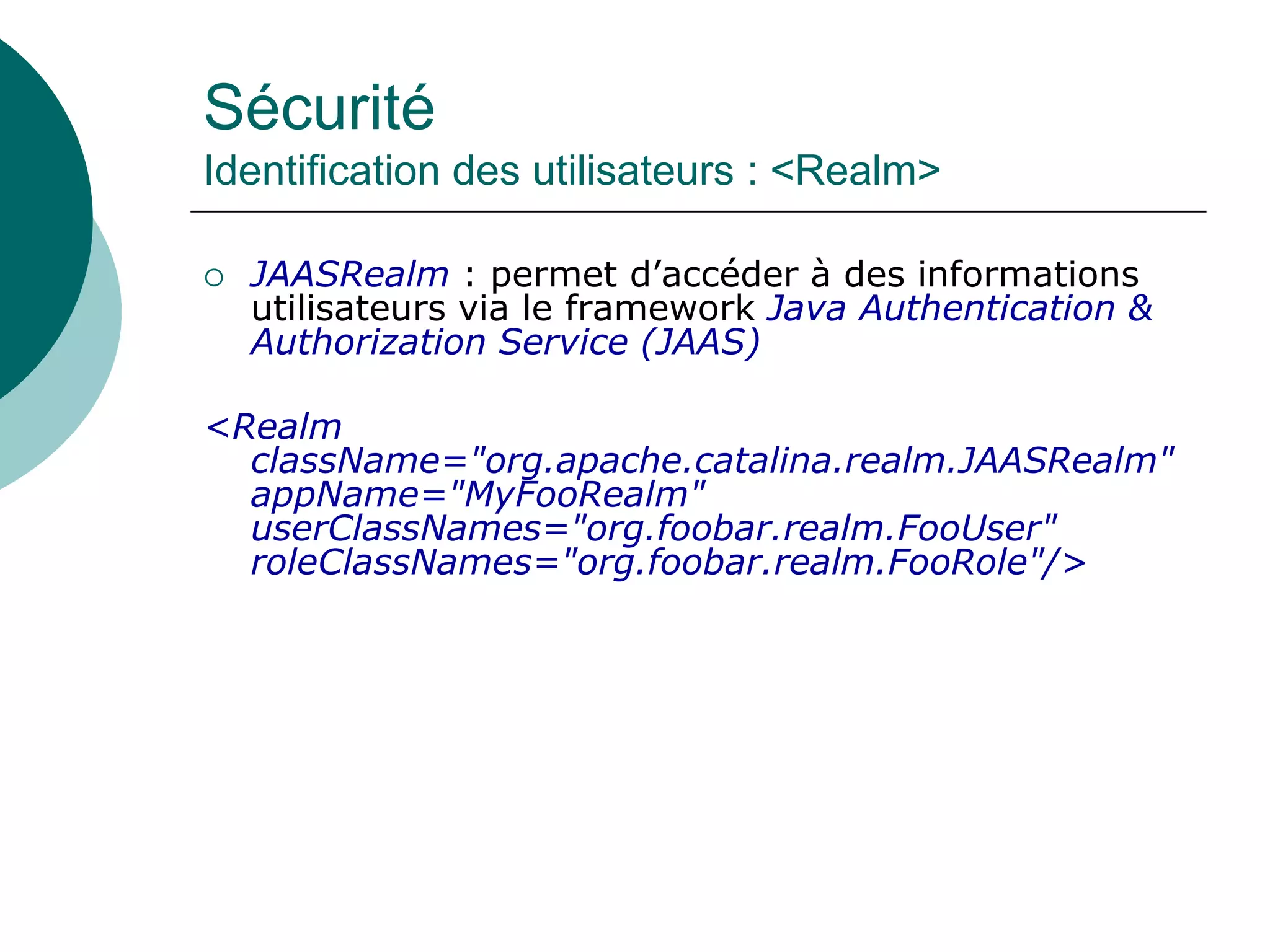Sécurité
Identification des utilisateurs : <Realm>
 JAASRealm : permet d’accéder à des informations
utilisateurs via le framework Java Authentication &
Authorization Service (JAAS)
<Realm
className="org.apache.catalina.realm.JAASRealm"
appName="MyFooRealm"
userClassNames="org.foobar.realm.FooUser"
roleClassNames="org.foobar.realm.FooRole"/>
 