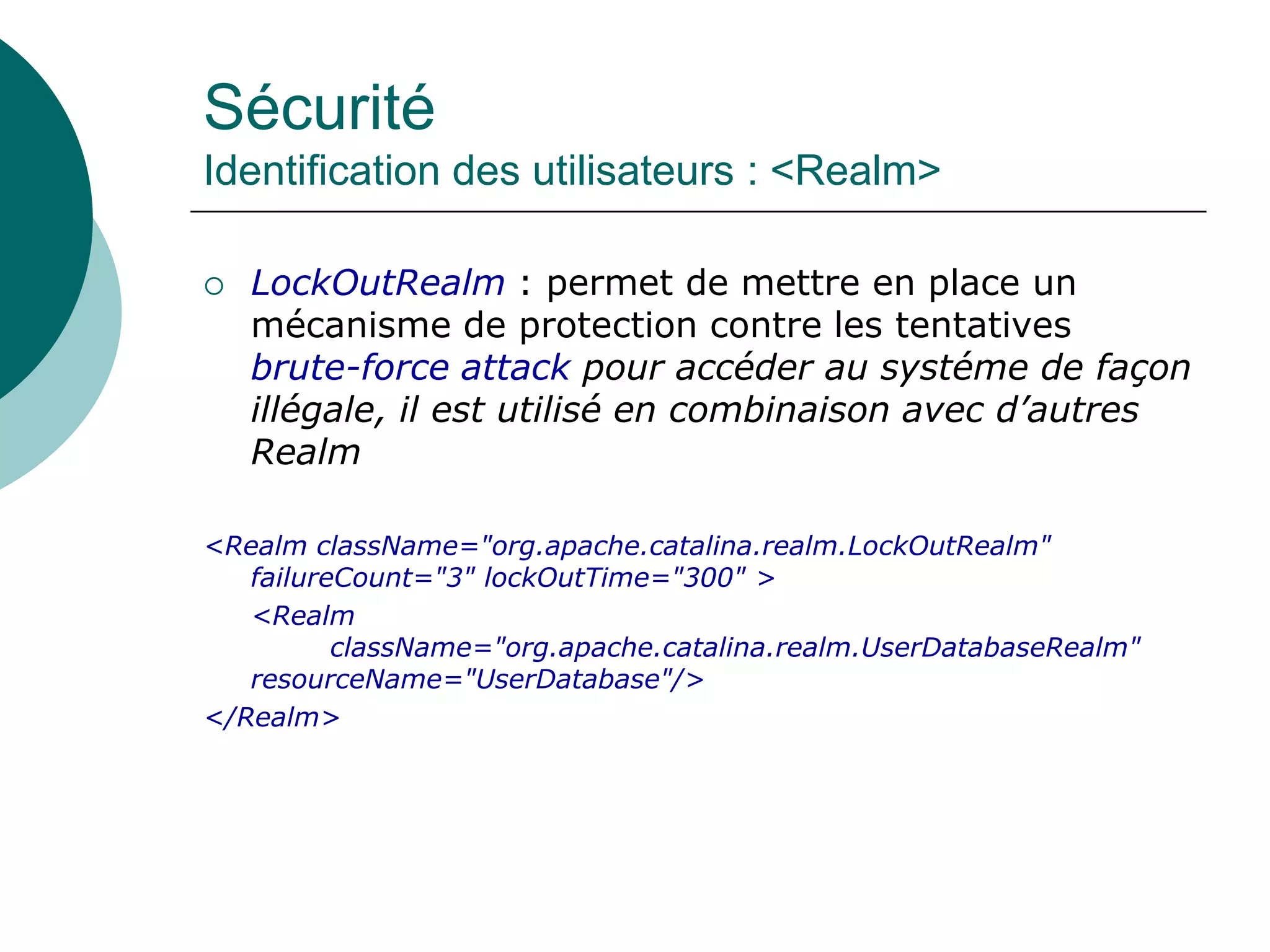 Sécurité
Identification des utilisateurs : <Realm>
 LockOutRealm : permet de mettre en place un
mécanisme de protection contre les tentatives
brute-force attack pour accéder au systéme de façon
illégale, il est utilisé en combinaison avec d’autres
Realm
<Realm className="org.apache.catalina.realm.LockOutRealm"
failureCount="3" lockOutTime="300" >
<Realm
className="org.apache.catalina.realm.UserDatabaseRealm"
resourceName="UserDatabase"/>
</Realm>
 