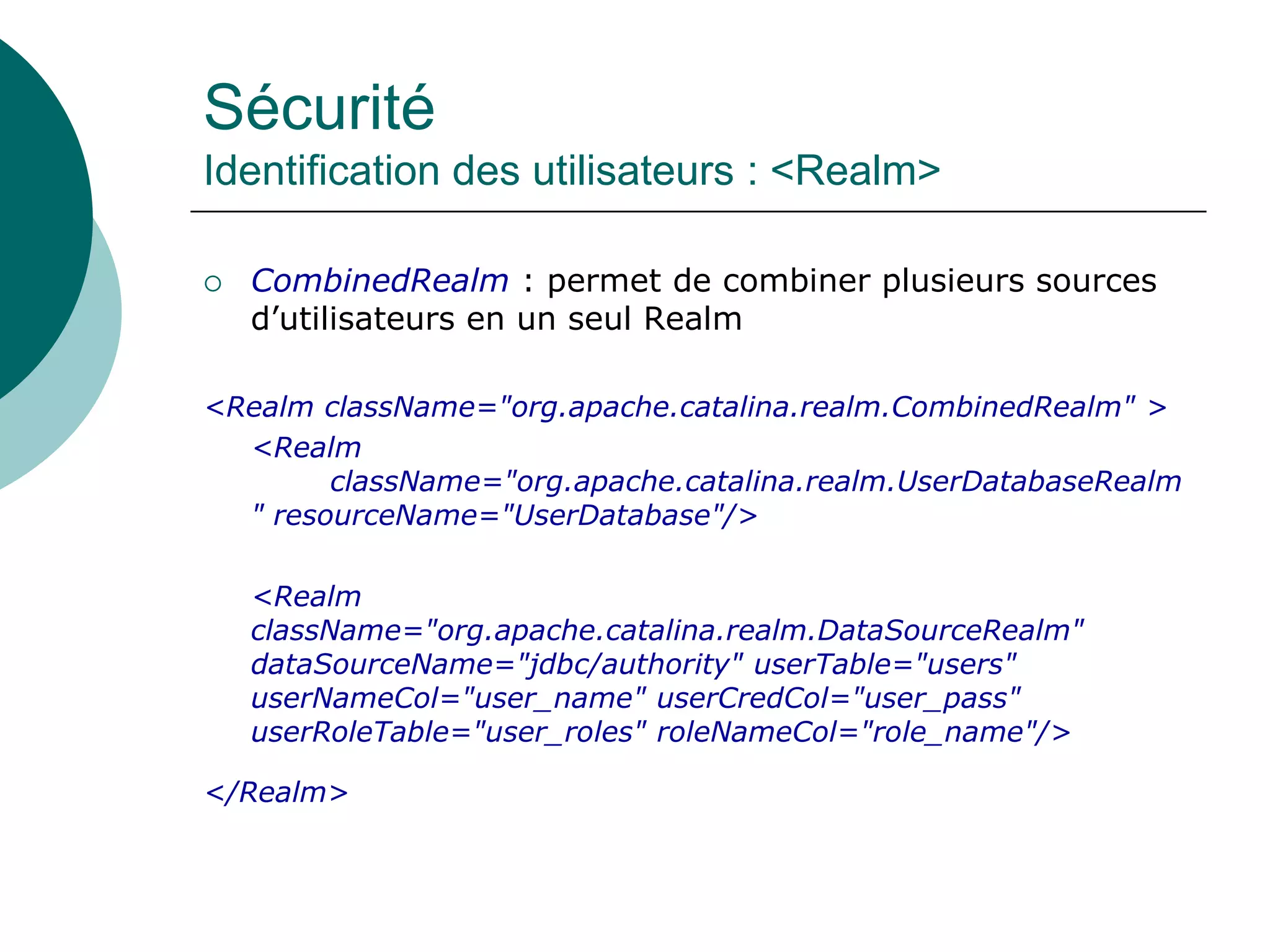 Sécurité
Identification des utilisateurs : <Realm>
 CombinedRealm : permet de combiner plusieurs sources
d’utilisateurs en un seul Realm
<Realm className="org.apache.catalina.realm.CombinedRealm" >
<Realm
className="org.apache.catalina.realm.UserDatabaseRealm
" resourceName="UserDatabase"/>
<Realm
className="org.apache.catalina.realm.DataSourceRealm"
dataSourceName="jdbc/authority" userTable="users"
userNameCol="user_name" userCredCol="user_pass"
userRoleTable="user_roles" roleNameCol="role_name"/>
</Realm>
 