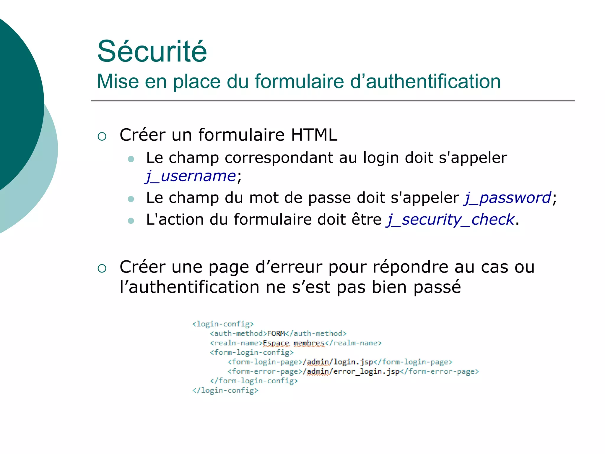 Sécurité
Mise en place du formulaire d’authentification
 Créer un formulaire HTML
 Le champ correspondant au login doit s'appeler
j_username;
 Le champ du mot de passe doit s'appeler j_password;
 L'action du formulaire doit être j_security_check.
 Créer une page d’erreur pour répondre au cas ou
l’authentification ne s’est pas bien passé
 