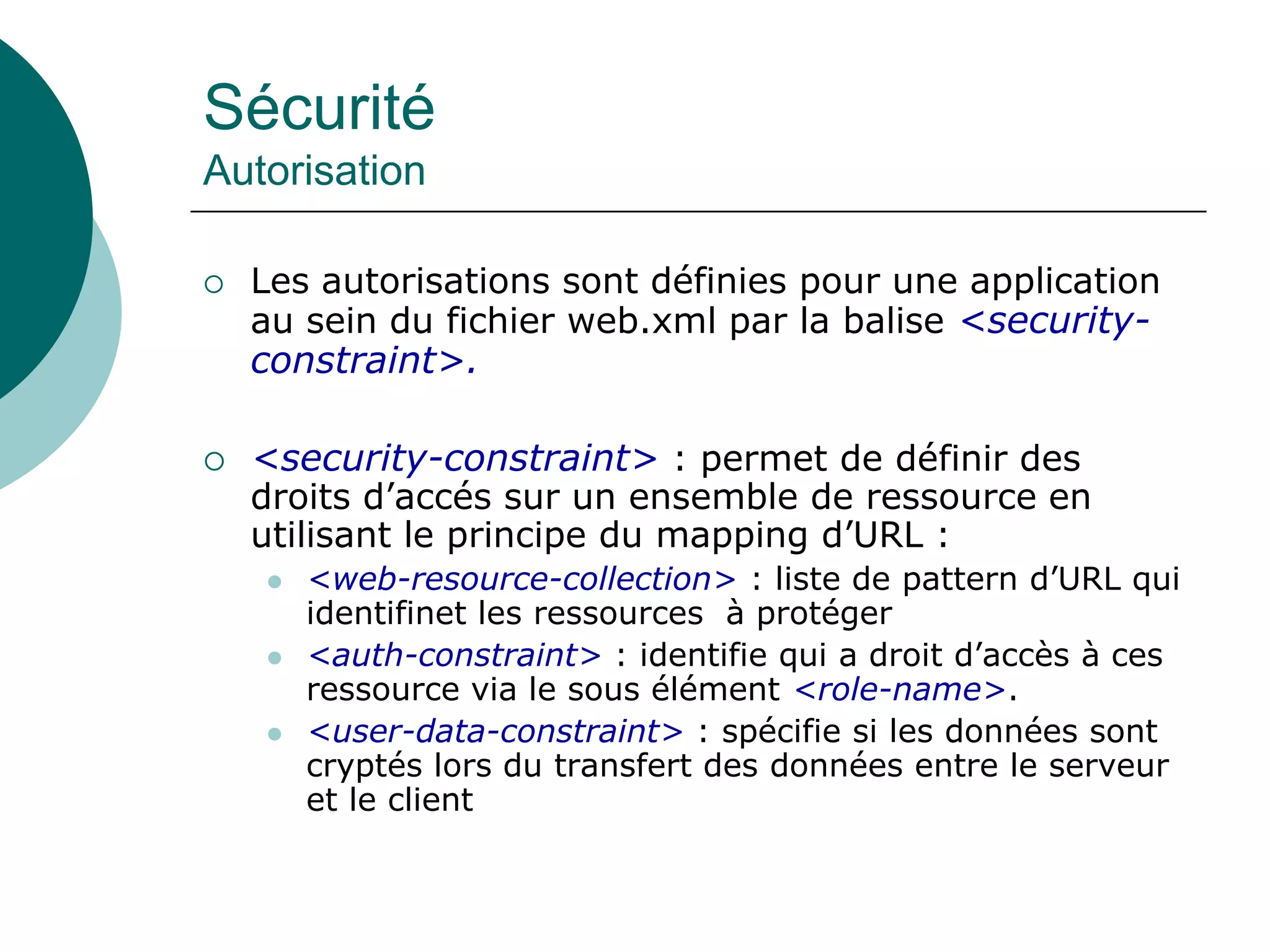 Sécurité
Autorisation
 Les autorisations sont définies pour une application
au sein du fichier web.xml par la balise <security-
constraint>.
 <security-constraint> : permet de définir des
droits d’accés sur un ensemble de ressource en
utilisant le principe du mapping d’URL :
 <web-resource-collection> : liste de pattern d’URL qui
identifinet les ressources à protéger
 <auth-constraint> : identifie qui a droit d’accès à ces
ressource via le sous élément <role-name>.
 <user-data-constraint> : spécifie si les données sont
cryptés lors du transfert des données entre le serveur
et le client
 