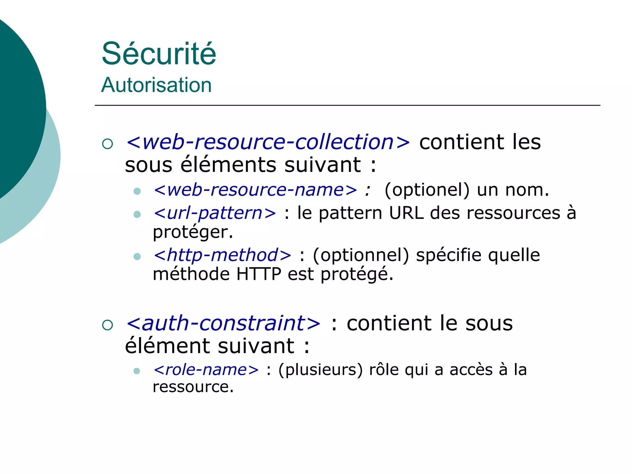 Sécurité
Autorisation
 <web-resource-collection> contient les
sous éléments suivant :
 <web-resource-name> : (optionel) un nom.
 <url-pattern> : le pattern URL des ressources à
protéger.
 <http-method> : (optionnel) spécifie quelle
méthode HTTP est protégé.
 <auth-constraint> : contient le sous
élément suivant :
 <role-name> : (plusieurs) rôle qui a accès à la
ressource.
 