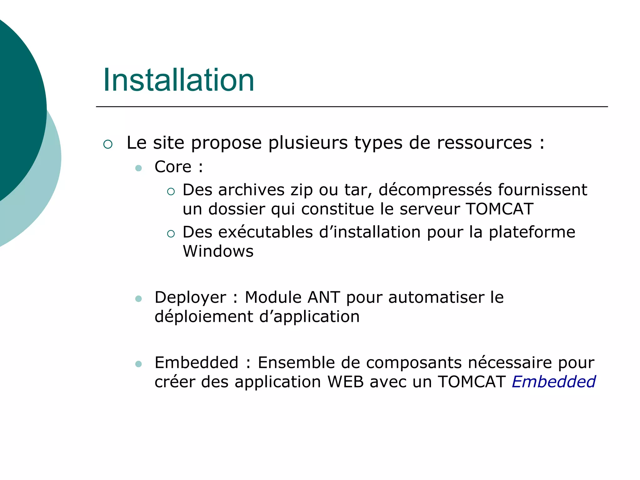 Installation
 Le site propose plusieurs types de ressources :
 Core :
 Des archives zip ou tar, décompressés fournissent
un dossier qui constitue le serveur TOMCAT
 Des exécutables d’installation pour la plateforme
Windows
 Deployer : Module ANT pour automatiser le
déploiement d’application
 Embedded : Ensemble de composants nécessaire pour
créer des application WEB avec un TOMCAT Embedded
 
