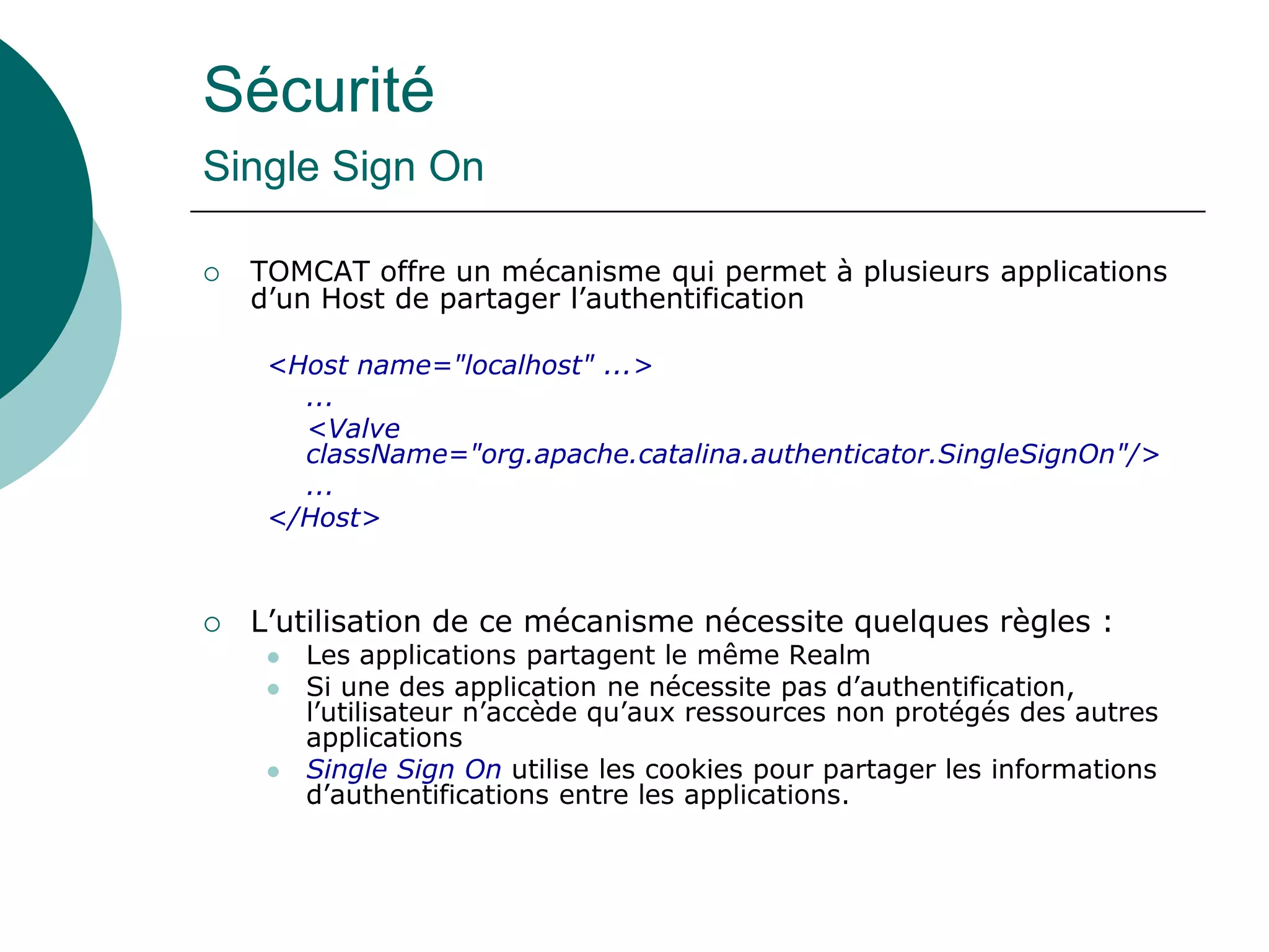 Sécurité
Single Sign On
 TOMCAT offre un mécanisme qui permet à plusieurs applications
d’un Host de partager l’authentification
<Host name="localhost" ...>
...
<Valve
className="org.apache.catalina.authenticator.SingleSignOn"/>
...
</Host>
 L’utilisation de ce mécanisme nécessite quelques règles :
 Les applications partagent le même Realm
 Si une des application ne nécessite pas d’authentification,
l’utilisateur n’accède qu’aux ressources non protégés des autres
applications
 Single Sign On utilise les cookies pour partager les informations
d’authentifications entre les applications.
 