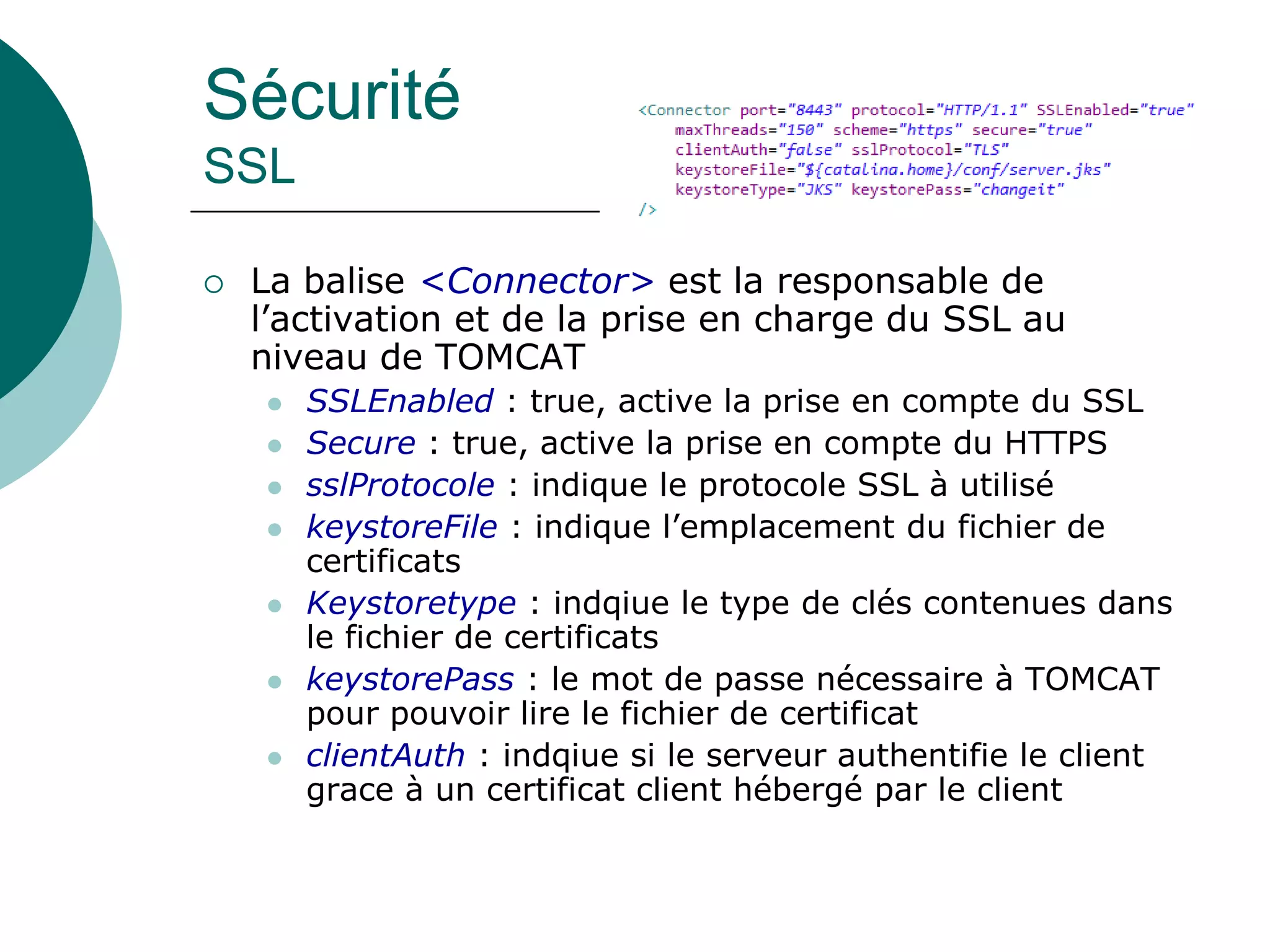Sécurité
SSL
 La balise <Connector> est la responsable de
l’activation et de la prise en charge du SSL au
niveau de TOMCAT
 SSLEnabled : true, active la prise en compte du SSL
 Secure : true, active la prise en compte du HTTPS
 sslProtocole : indique le protocole SSL à utilisé
 keystoreFile : indique l’emplacement du fichier de
certificats
 Keystoretype : indqiue le type de clés contenues dans
le fichier de certificats
 keystorePass : le mot de passe nécessaire à TOMCAT
pour pouvoir lire le fichier de certificat
 clientAuth : indqiue si le serveur authentifie le client
grace à un certificat client hébergé par le client
 