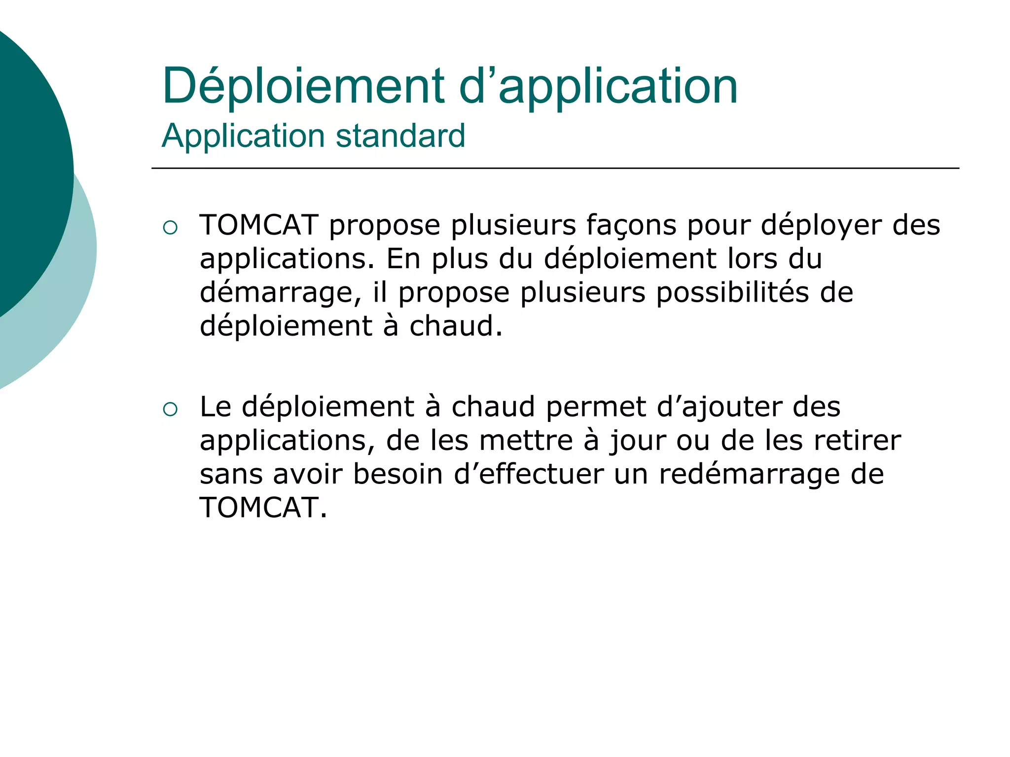 Déploiement d’application
Application standard
 TOMCAT propose plusieurs façons pour déployer des
applications. En plus du déploiement lors du
démarrage, il propose plusieurs possibilités de
déploiement à chaud.
 Le déploiement à chaud permet d’ajouter des
applications, de les mettre à jour ou de les retirer
sans avoir besoin d’effectuer un redémarrage de
TOMCAT.
 