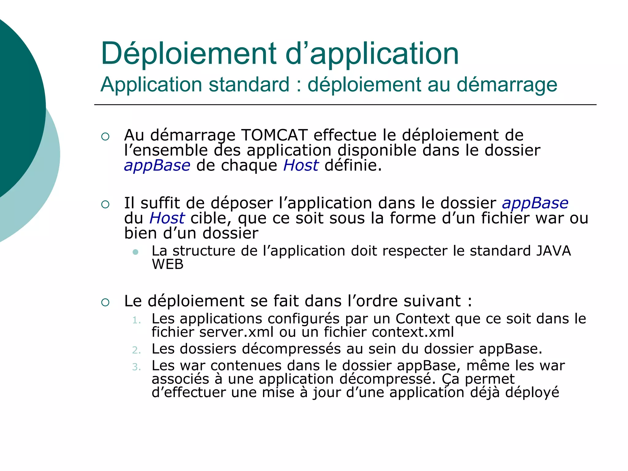 Déploiement d’application
Application standard : déploiement au démarrage
 Au démarrage TOMCAT effectue le déploiement de
l’ensemble des application disponible dans le dossier
appBase de chaque Host définie.
 Il suffit de déposer l’application dans le dossier appBase
du Host cible, que ce soit sous la forme d’un fichier war ou
bien d’un dossier
 La structure de l’application doit respecter le standard JAVA
WEB
 Le déploiement se fait dans l’ordre suivant :
1. Les applications configurés par un Context que ce soit dans le
fichier server.xml ou un fichier context.xml
2. Les dossiers décompressés au sein du dossier appBase.
3. Les war contenues dans le dossier appBase, même les war
associés à une application décompressé. Ça permet
d’effectuer une mise à jour d’une application déjà déployé
 