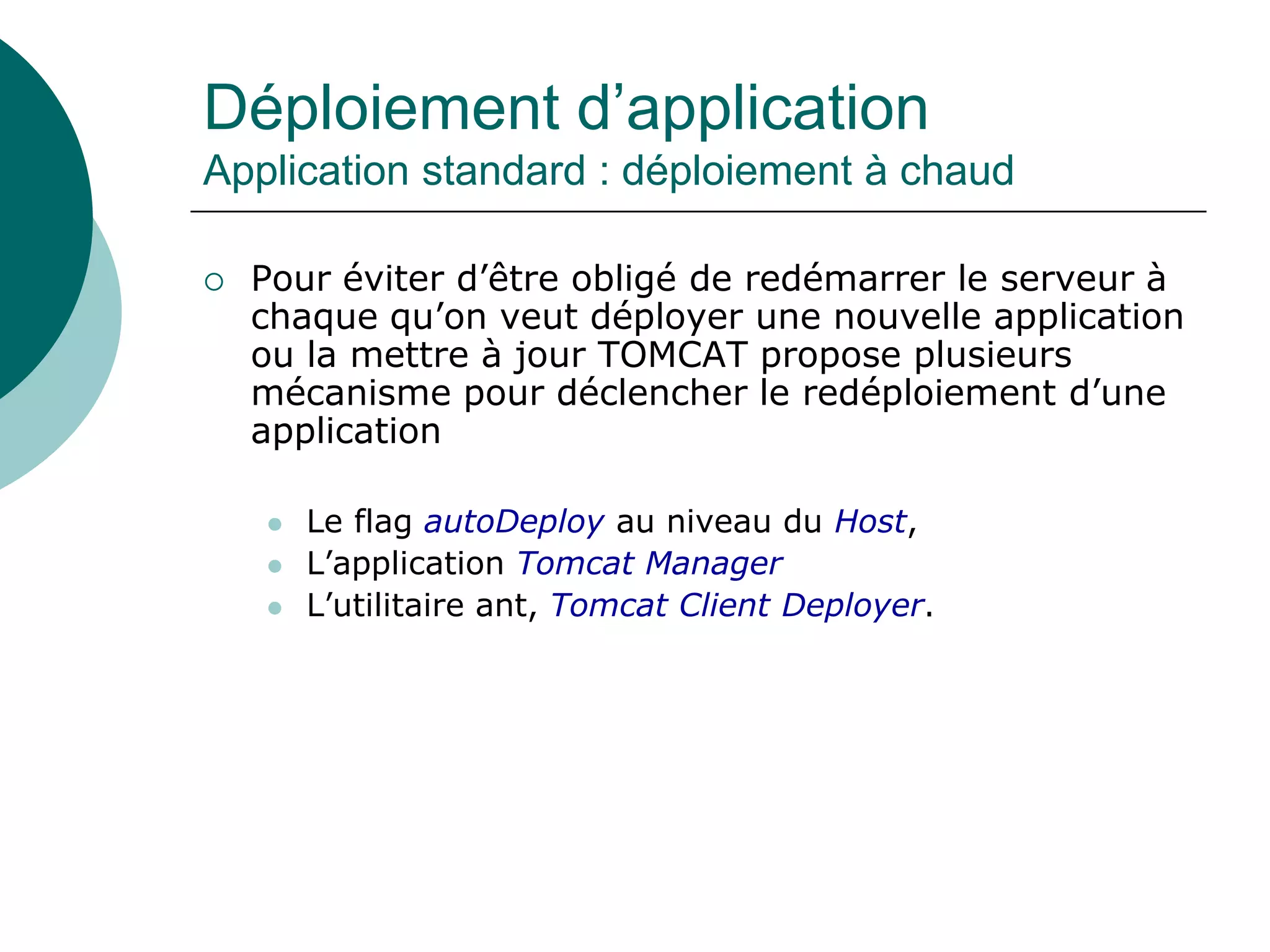 Déploiement d’application
Application standard : déploiement à chaud
 Pour éviter d’être obligé de redémarrer le serveur à
chaque qu’on veut déployer une nouvelle application
ou la mettre à jour TOMCAT propose plusieurs
mécanisme pour déclencher le redéploiement d’une
application
 Le flag autoDeploy au niveau du Host,
 L’application Tomcat Manager
 L’utilitaire ant, Tomcat Client Deployer.
 