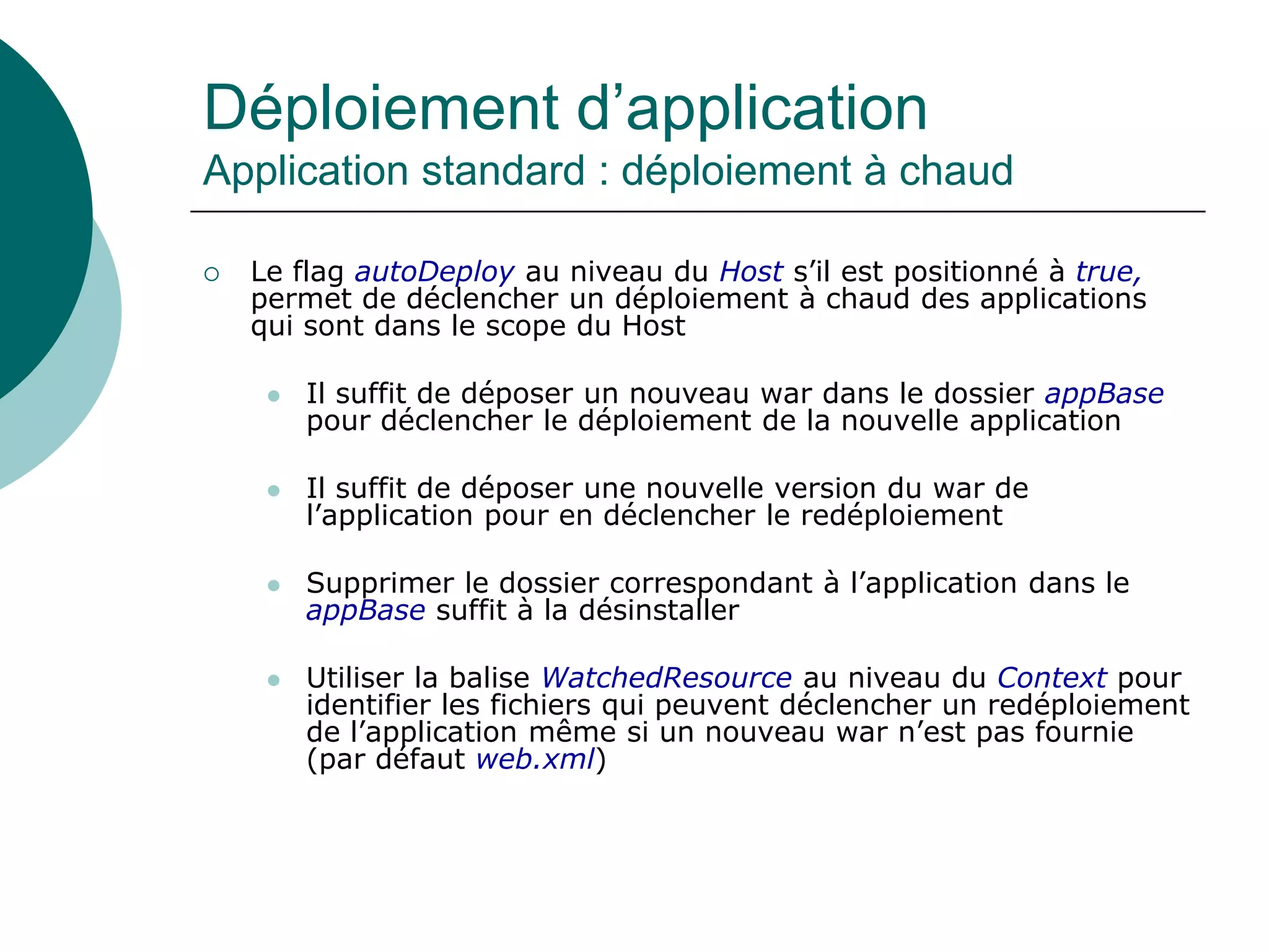 Déploiement d’application
Application standard : déploiement à chaud
 Le flag autoDeploy au niveau du Host s’il est positionné à true,
permet de déclencher un déploiement à chaud des applications
qui sont dans le scope du Host
 Il suffit de déposer un nouveau war dans le dossier appBase
pour déclencher le déploiement de la nouvelle application
 Il suffit de déposer une nouvelle version du war de
l’application pour en déclencher le redéploiement
 Supprimer le dossier correspondant à l’application dans le
appBase suffit à la désinstaller
 Utiliser la balise WatchedResource au niveau du Context pour
identifier les fichiers qui peuvent déclencher un redéploiement
de l’application même si un nouveau war n’est pas fournie
(par défaut web.xml)
 