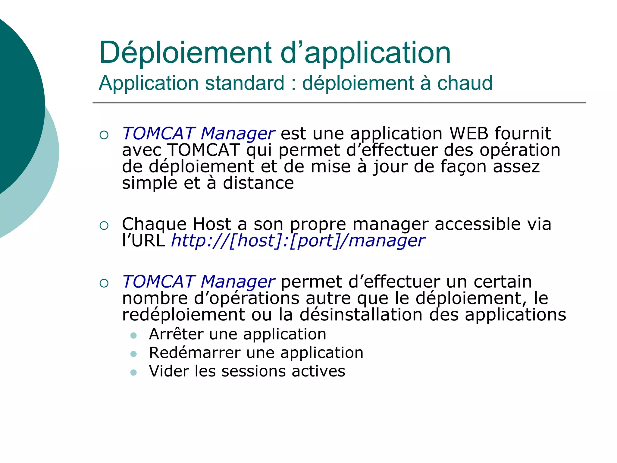 Déploiement d’application
Application standard : déploiement à chaud
 TOMCAT Manager est une application WEB fournit
avec TOMCAT qui permet d’effectuer des opération
de déploiement et de mise à jour de façon assez
simple et à distance
 Chaque Host a son propre manager accessible via
l’URL http://[host]:[port]/manager
 TOMCAT Manager permet d’effectuer un certain
nombre d’opérations autre que le déploiement, le
redéploiement ou la désinstallation des applications
 Arrêter une application
 Redémarrer une application
 Vider les sessions actives
 