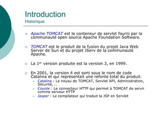 Introduction
Historique
 Apache TOMCAT est le conteneur de servlet fourni par la
communauté open source Apache Foundation Software.
 TOMCAT est le produit de la fusion du projet Java Web
Server de Sun et du projet JServ de la communauté
Apache.
 La 1er version produite est la version 3, en 1999.
 En 2001, la version 4 est sorti sous le nom de code
Catalina et qui représentait une refonte total du produit.
 Catalina : Le noyau de TOMCAT, Servlet API, Administration,
Sécurité, …
 Coyote : Le connecteur HTTP qui permet à TOMCAT de servir
comme serveur HTTP
 Jasper : Le compilateur qui traduit la JSP en Servlet
 